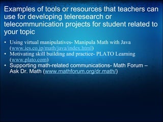 Examples of tools or resources that teachers can use for developing teleresearch or telecommunication projects for student related to your topic Using virtual manipulatives- Manipula Math with Java ( www.ies.co.jp/math/java/index.html )  Motivating skill building and practice- PLATO Learning ( www.plato.com )  Supporting math-related communications- Math Forum – Ask Dr. Math ( www.mathforum.org/dr.math/ )    