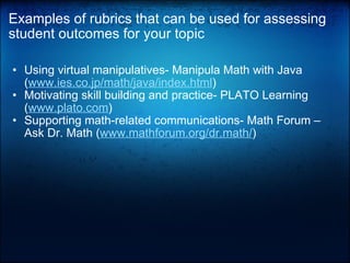 Examples of rubrics that can be used for assessing student outcomes for your topic Using virtual manipulatives- Manipula Math with Java ( www.ies.co.jp/math/java/index.html )  Motivating skill building and practice- PLATO Learning ( www.plato.com )  Supporting math-related communications- Math Forum – Ask Dr. Math ( www.mathforum.org/dr.math/ )    