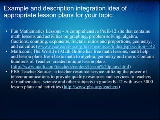 Example and description integration idea of appropriate lesson plans for your topic Fun Mathematics Lessons - A comprehensive PreK-12 site that contains math lessons and activities on graphing, problem solving, algebra, fractions, counting, exponents, fractals, ratios and proportions, geometry, and calculus ( www.nycareerzone.org/text/resources/index.jsp?section=142 Math.com, The World of Math Online has free math lessons, math help and lesson plans from basic math to algebra, geometry and more. Contains hundreds of Teacher  created unique lesson plans ( http://www.math.com/teachers/centers/lesson%20plans.html ) PBS Teacher Source-  a teacher resource service utilizing the power of telecommunications to provide quality resources and services to teachers of mathematics, science and other subjects in grades K-12 with over 3000 lesson plans and activities ( http://www.pbs.org/teachers ) 