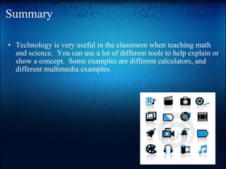 Summary Technology is very useful in the classroom when teaching math and science.  You can use a lot of different tools to help explain or show a concept.  Some examples are different calculators, and different multimedia examples.  