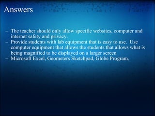 Answers The teacher should only allow specific websites, computer and internet safety and privacy. Provide students with lab equipment that is easy to use.  Use computer equipment that allows the students that allows what is being magnified to be displayed on a larger screen Microsoft Excel, Geometers Sketchpad, Globe Program. 