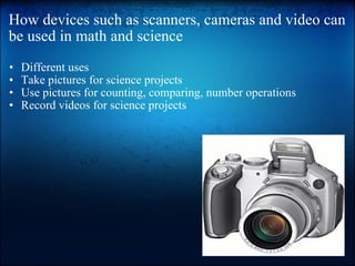 How devices such as scanners, cameras and video can be used in math and science Different uses Take pictures for science projects Use pictures for counting, comparing, number operations Record videos for science projects 