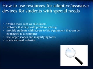 How to use resources for adaptive/assistive devices for students with special needs Online tools such as calculators websites that help with problem solving provide students with access to lab equiptment that can be connected to a computer use larger scopes and magnifying tools science-based websites 