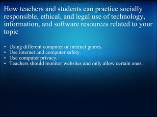 How teachers and students can practice socially responsible, ethical, and legal use of technology, information, and software resources related to your topic Using different computer or internet games. Use internet and computer safety. Use computer privacy.  Teachers should monitor websites and only allow certain ones.  