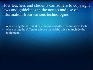 How teachers and students can adhere to copyright laws and guidelines in the access and use of information from various technologies When using the different calculators and other mathmatical tools. When using the different science materials, this can include the equipment. 