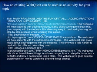 How an existing WebQuest can be used as an activity for your topic Title: MATH FRACTIONS AND THE FUN OF IT ALL....ADDING FRACTIONS USING COOL MATH GAMES.  URL:  http://questgarden.com/101/05/7/100413162426/process.htm.  This webquest will help students with adding fractions, it also gives some game ideas that you can play with the students. It is also very easy to read and gives a good step by step process when teaching this lesson.     Title: Subtraction of Integers. URL: http://questgarden.com/103/50/9/100517184823/process.htm.  This webquest will help students with the subtraction of integers.  This webquest also gives ideas about playing games with the students.  This one was a little harder to read with the different colors they used.    Title: Changes in Science URL:  http://questgarden.com/75/79/4/090120055925/process.htm. This webquest tells about how different things in nature change, how a caterpillar turns into a butterfly and how a seeds turns into a plant.  This website give good science experiments on how to watch the different things change.     