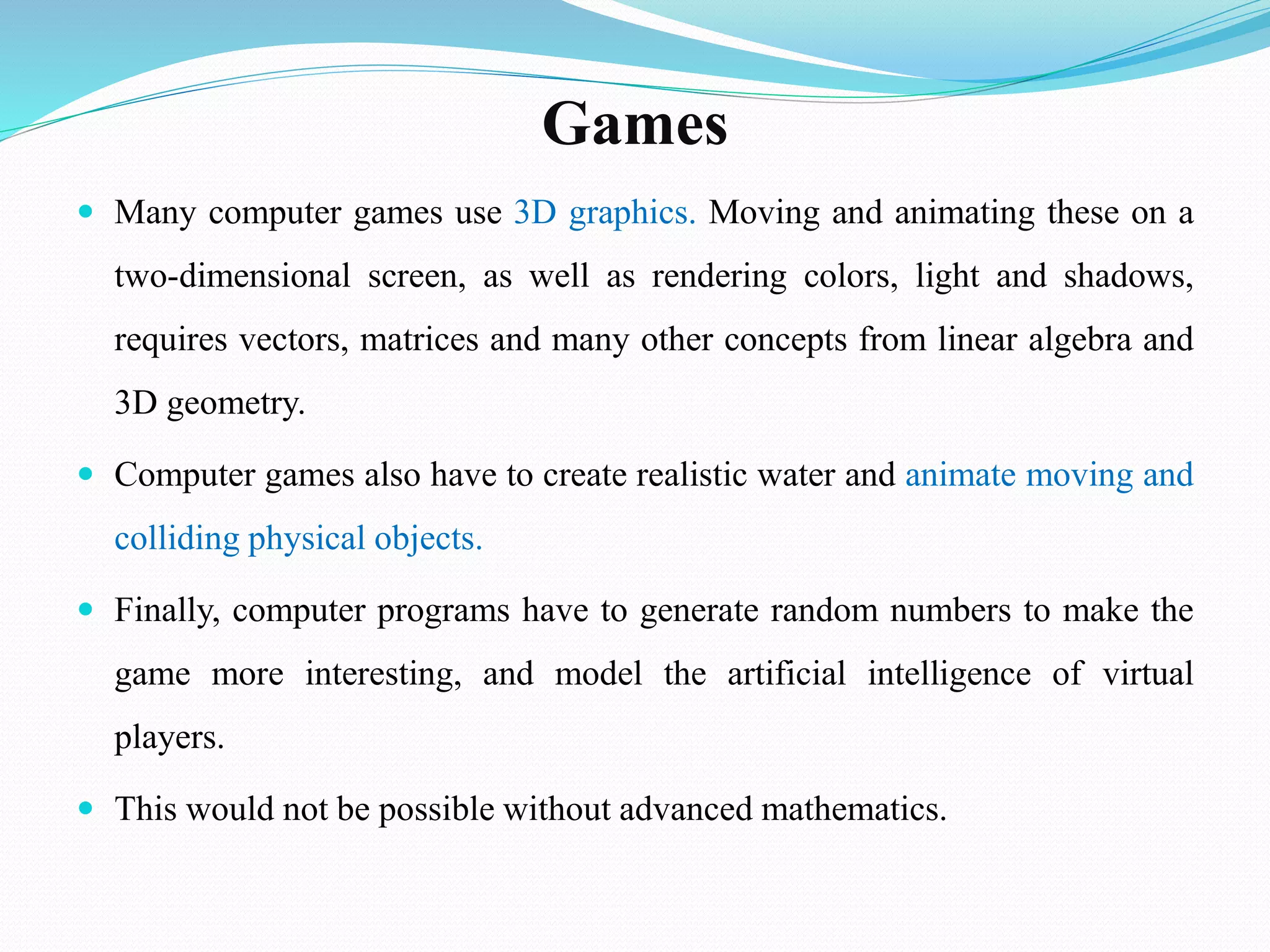 Games
 Many computer games use 3D graphics. Moving and animating these on a
two-dimensional screen, as well as rendering colors, light and shadows,
requires vectors, matrices and many other concepts from linear algebra and
3D geometry.
 Computer games also have to create realistic water and animate moving and
colliding physical objects.
 Finally, computer programs have to generate random numbers to make the
game more interesting, and model the artificial intelligence of virtual
players.
 This would not be possible without advanced mathematics.
 