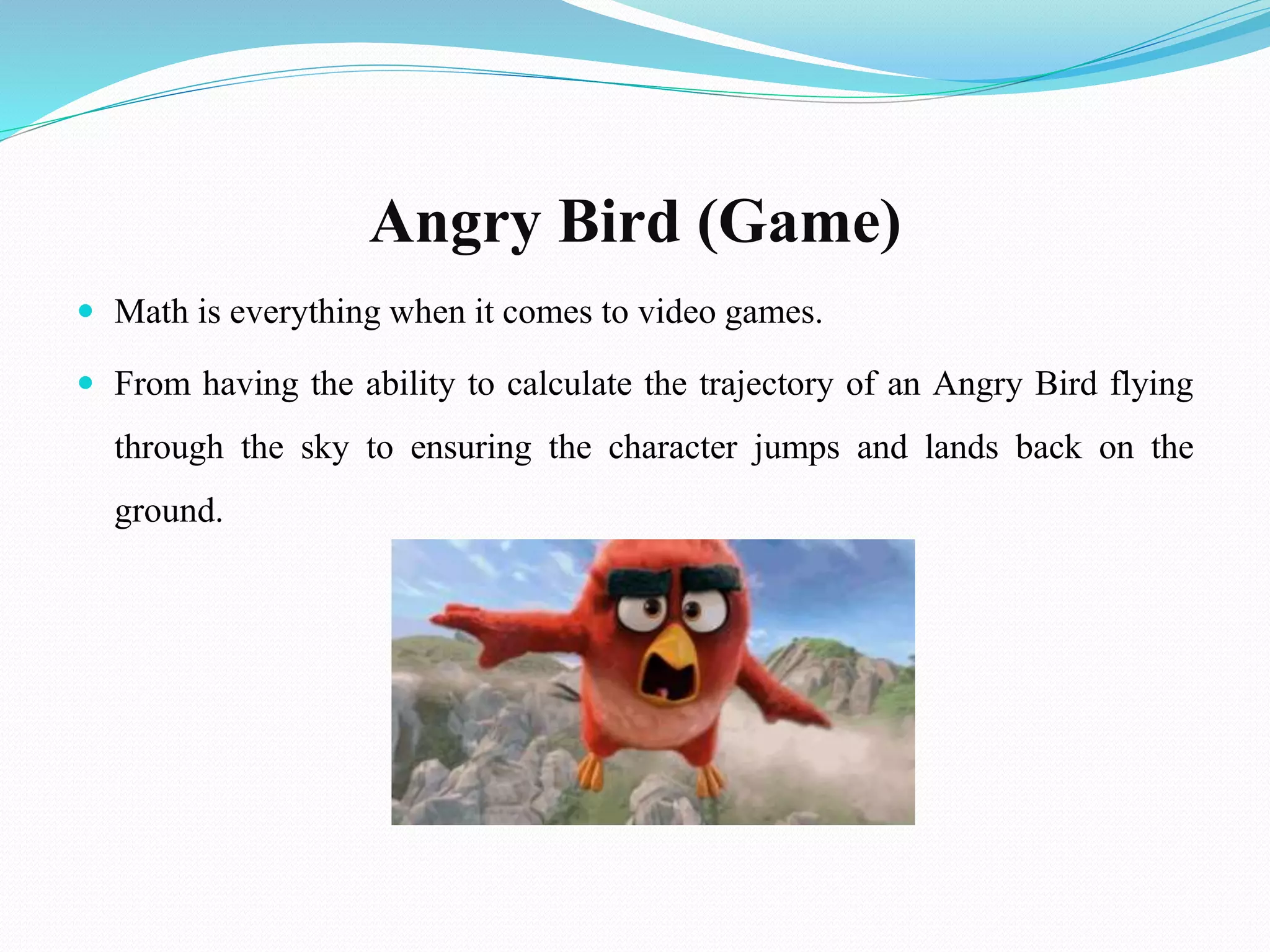 Angry Bird (Game)
 Math is everything when it comes to video games.
 From having the ability to calculate the trajectory of an Angry Bird flying
through the sky to ensuring the character jumps and lands back on the
ground.
 