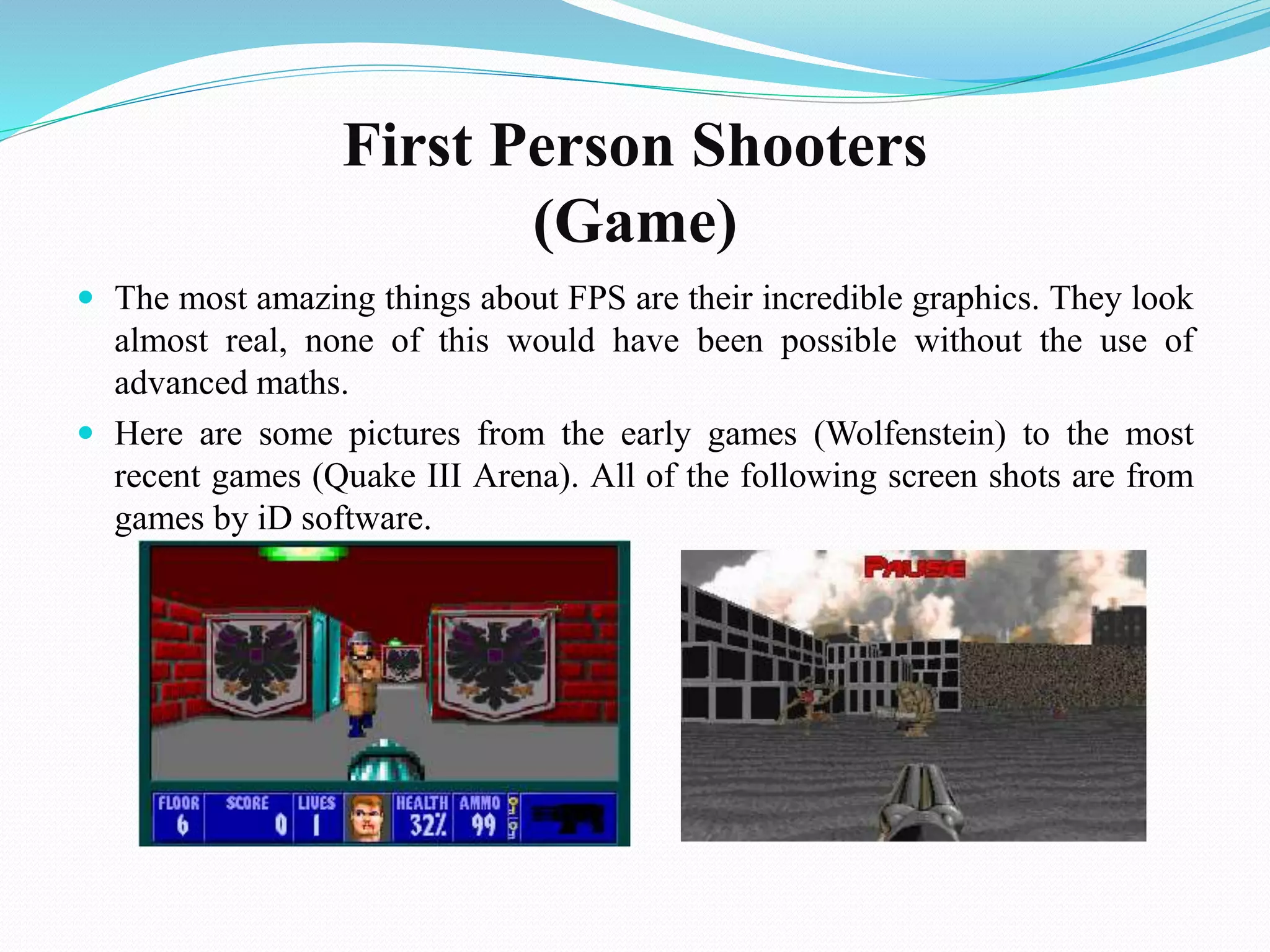 First Person Shooters
(Game)
 The most amazing things about FPS are their incredible graphics. They look
almost real, none of this would have been possible without the use of
advanced maths.
 Here are some pictures from the early games (Wolfenstein) to the most
recent games (Quake III Arena). All of the following screen shots are from
games by iD software.
 