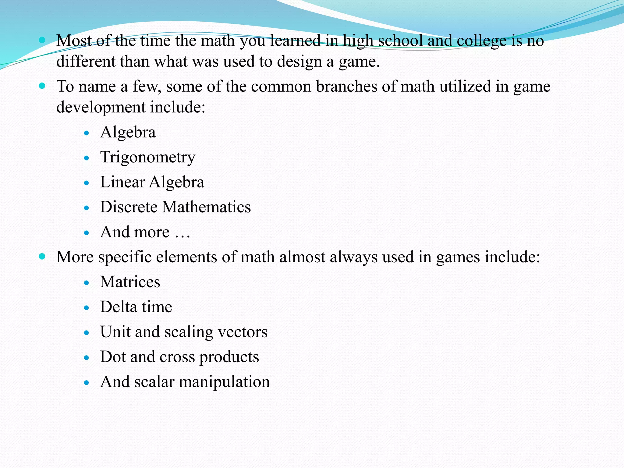  Most of the time the math you learned in high school and college is no
different than what was used to design a game.
 To name a few, some of the common branches of math utilized in game
development include:
 Algebra
 Trigonometry
 Linear Algebra
 Discrete Mathematics
 And more …
 More specific elements of math almost always used in games include:
 Matrices
 Delta time
 Unit and scaling vectors
 Dot and cross products
 And scalar manipulation
 