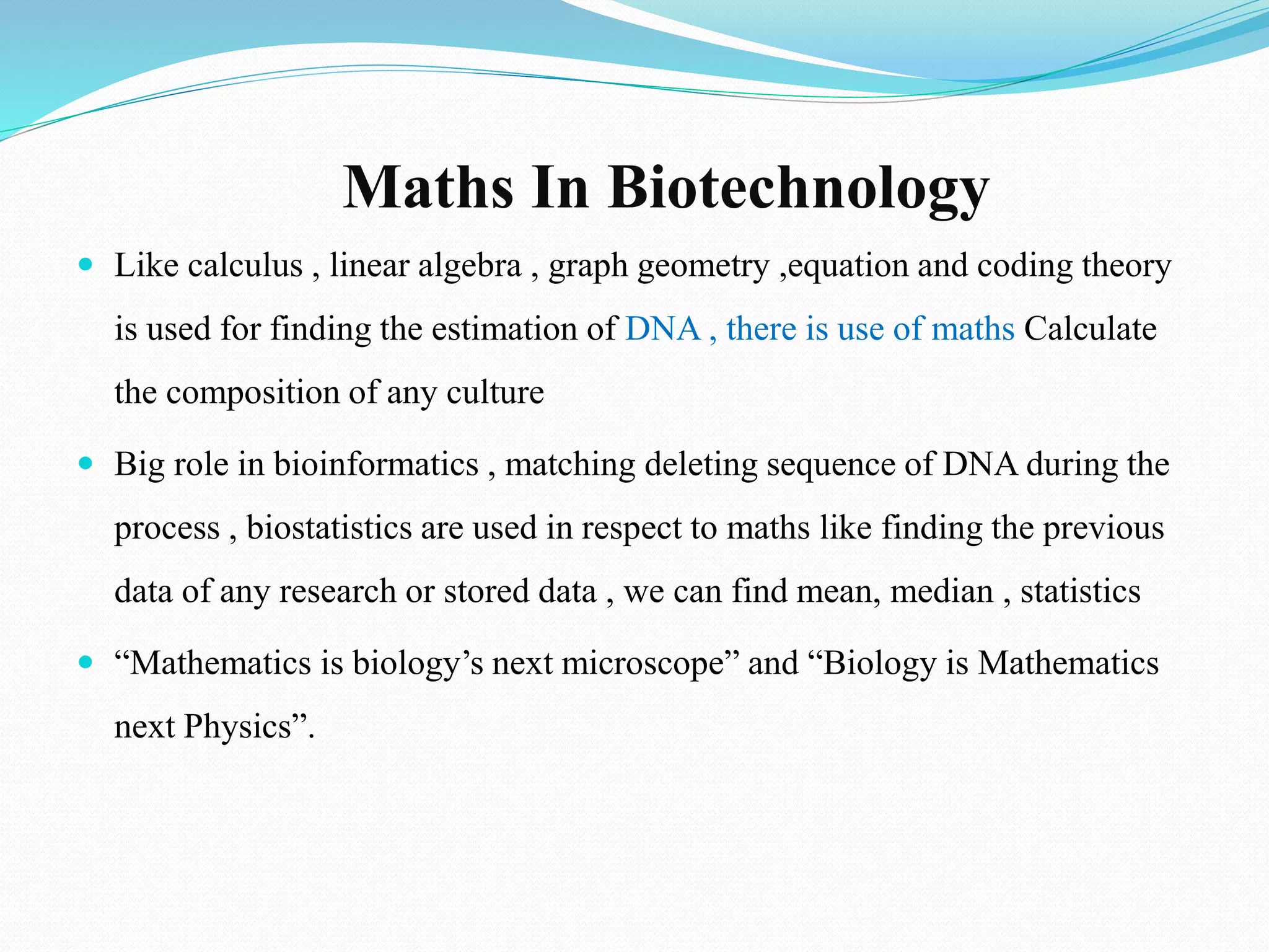 Maths In Biotechnology
 Like calculus , linear algebra , graph geometry ,equation and coding theory
is used for finding the estimation of DNA , there is use of maths Calculate
the composition of any culture
 Big role in bioinformatics , matching deleting sequence of DNA during the
process , biostatistics are used in respect to maths like finding the previous
data of any research or stored data , we can find mean, median , statistics
 “Mathematics is biology’s next microscope” and “Biology is Mathematics
next Physics”.
 
