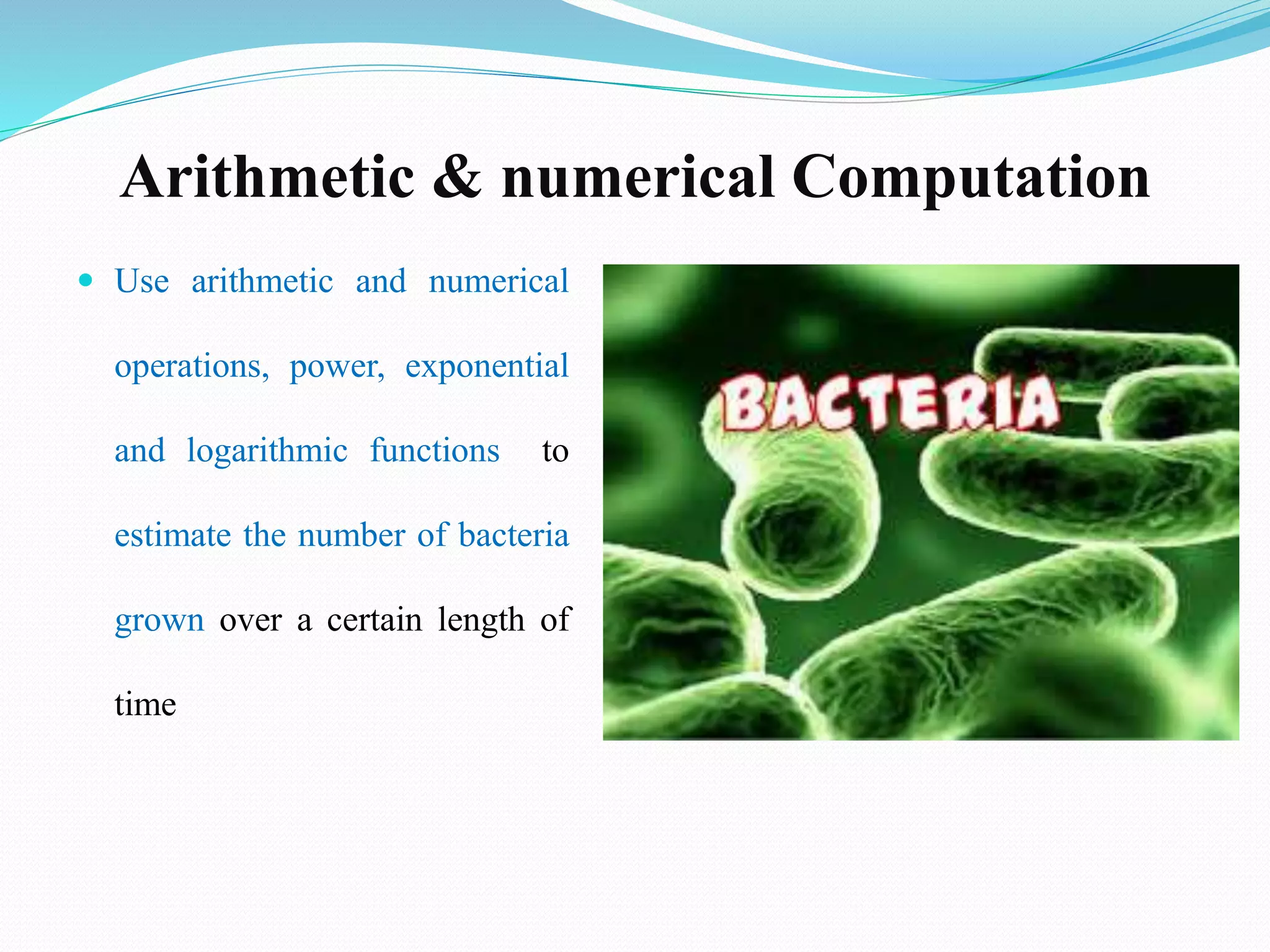Arithmetic & numerical Computation
 Use arithmetic and numerical
operations, power, exponential
and logarithmic functions to
estimate the number of bacteria
grown over a certain length of
time
 