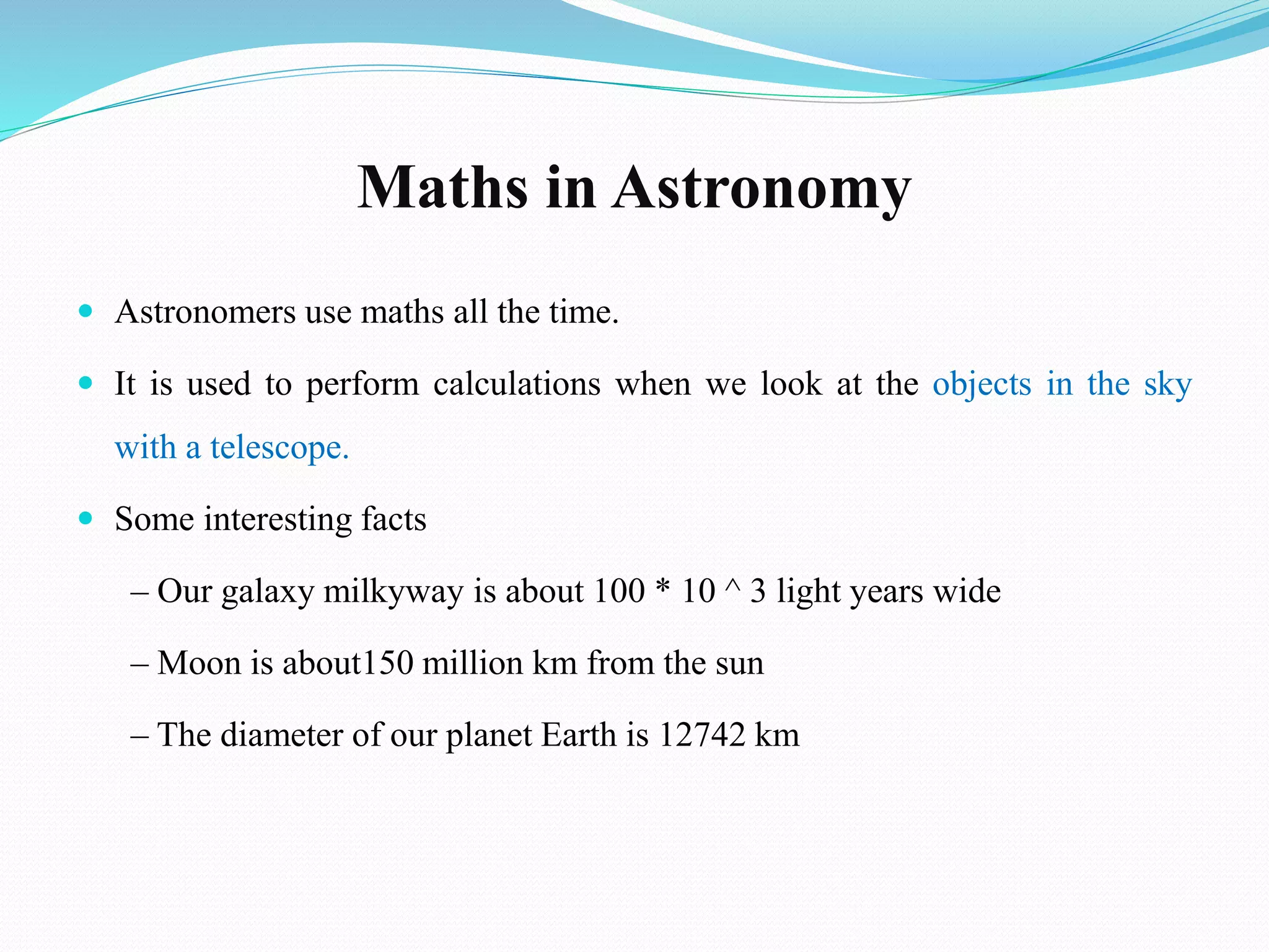 Maths in Astronomy
 Astronomers use maths all the time.
 It is used to perform calculations when we look at the objects in the sky
with a telescope.
 Some interesting facts
– Our galaxy milkyway is about 100 * 10 ^ 3 light years wide
– Moon is about150 million km from the sun
– The diameter of our planet Earth is 12742 km
 
