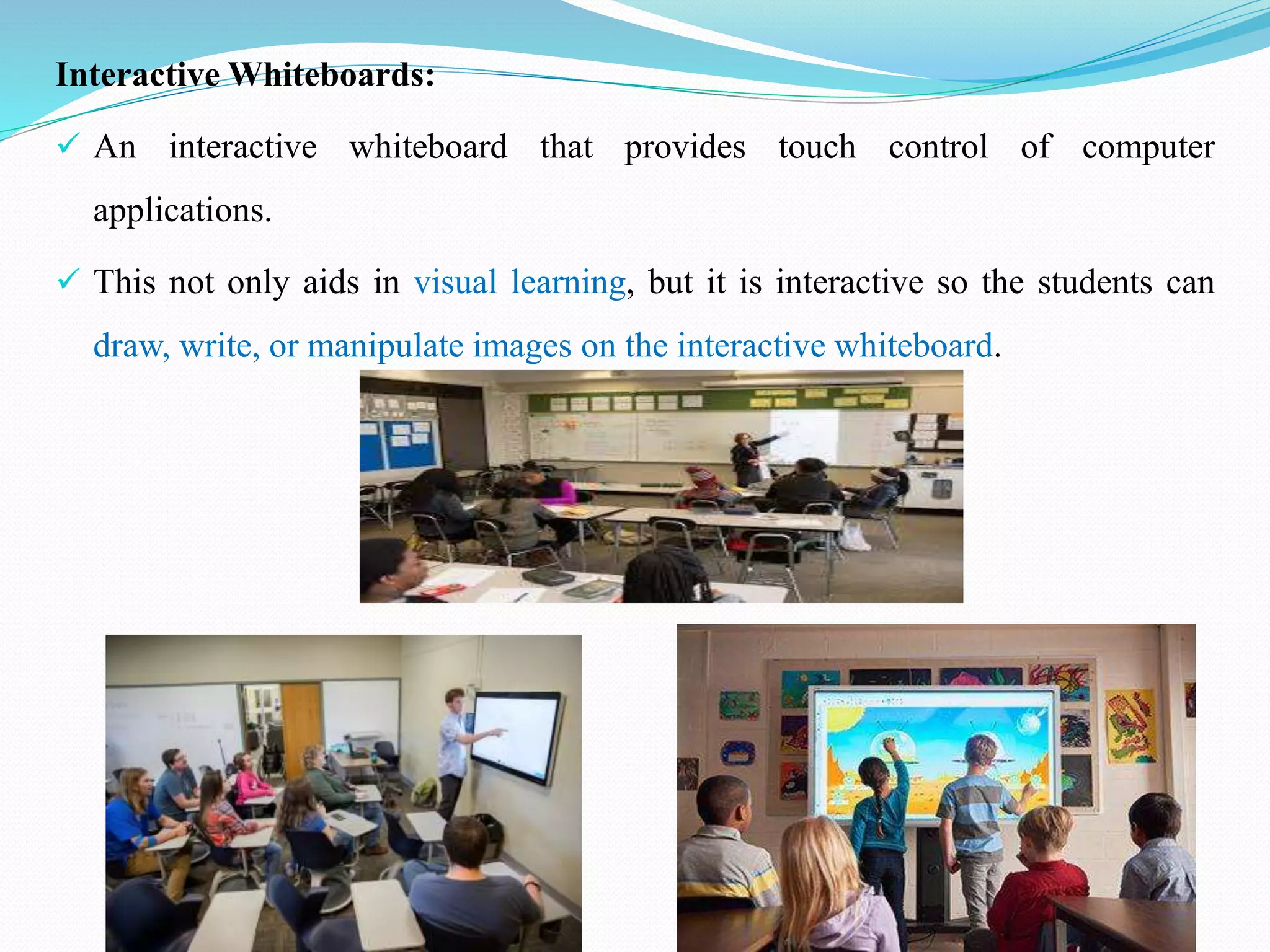 Interactive Whiteboards:
 An interactive whiteboard that provides touch control of computer
applications.
 This not only aids in visual learning, but it is interactive so the students can
draw, write, or manipulate images on the interactive whiteboard.
 