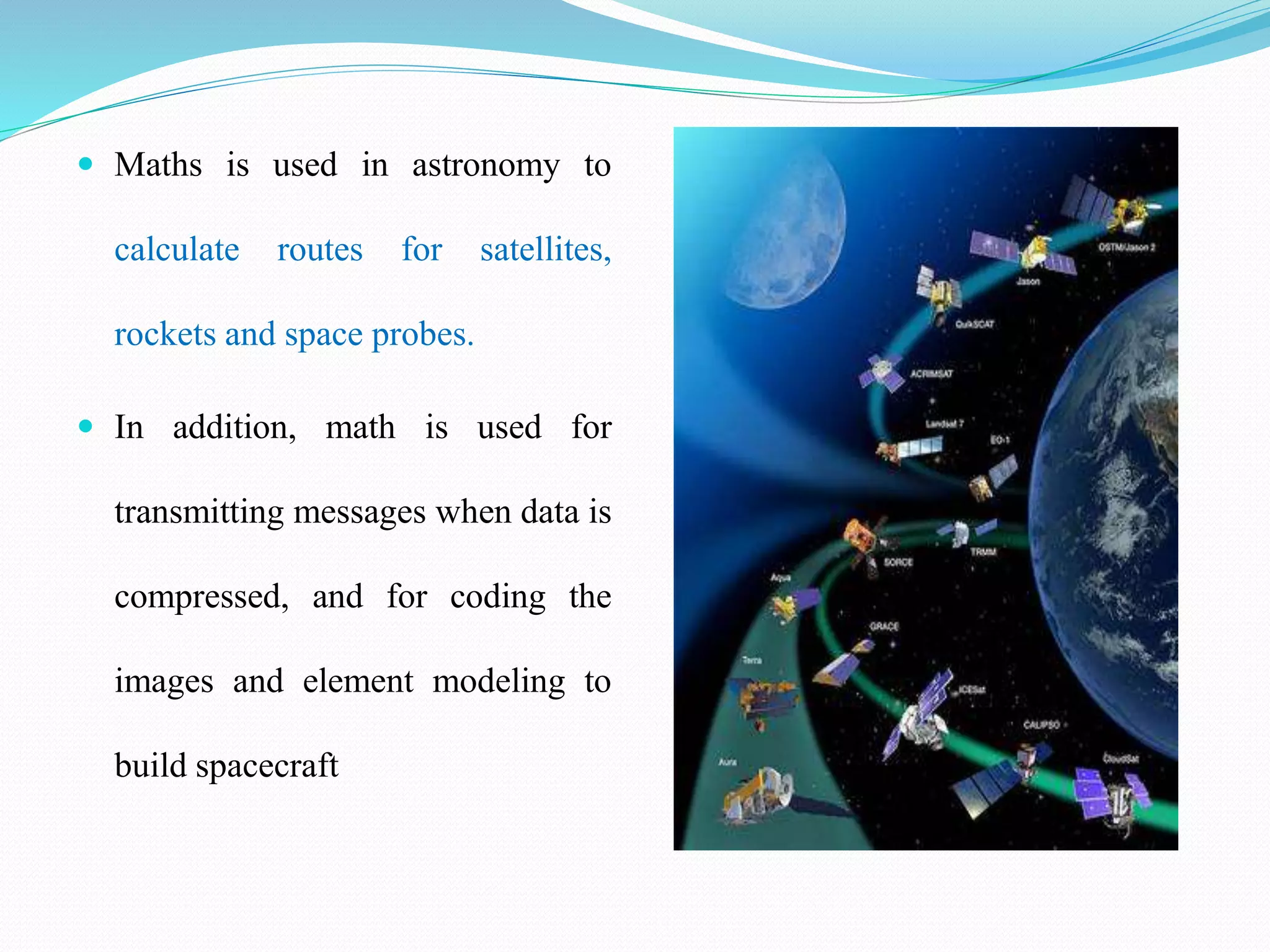  Maths is used in astronomy to
calculate routes for satellites,
rockets and space probes.
 In addition, math is used for
transmitting messages when data is
compressed, and for coding the
images and element modeling to
build spacecraft
 