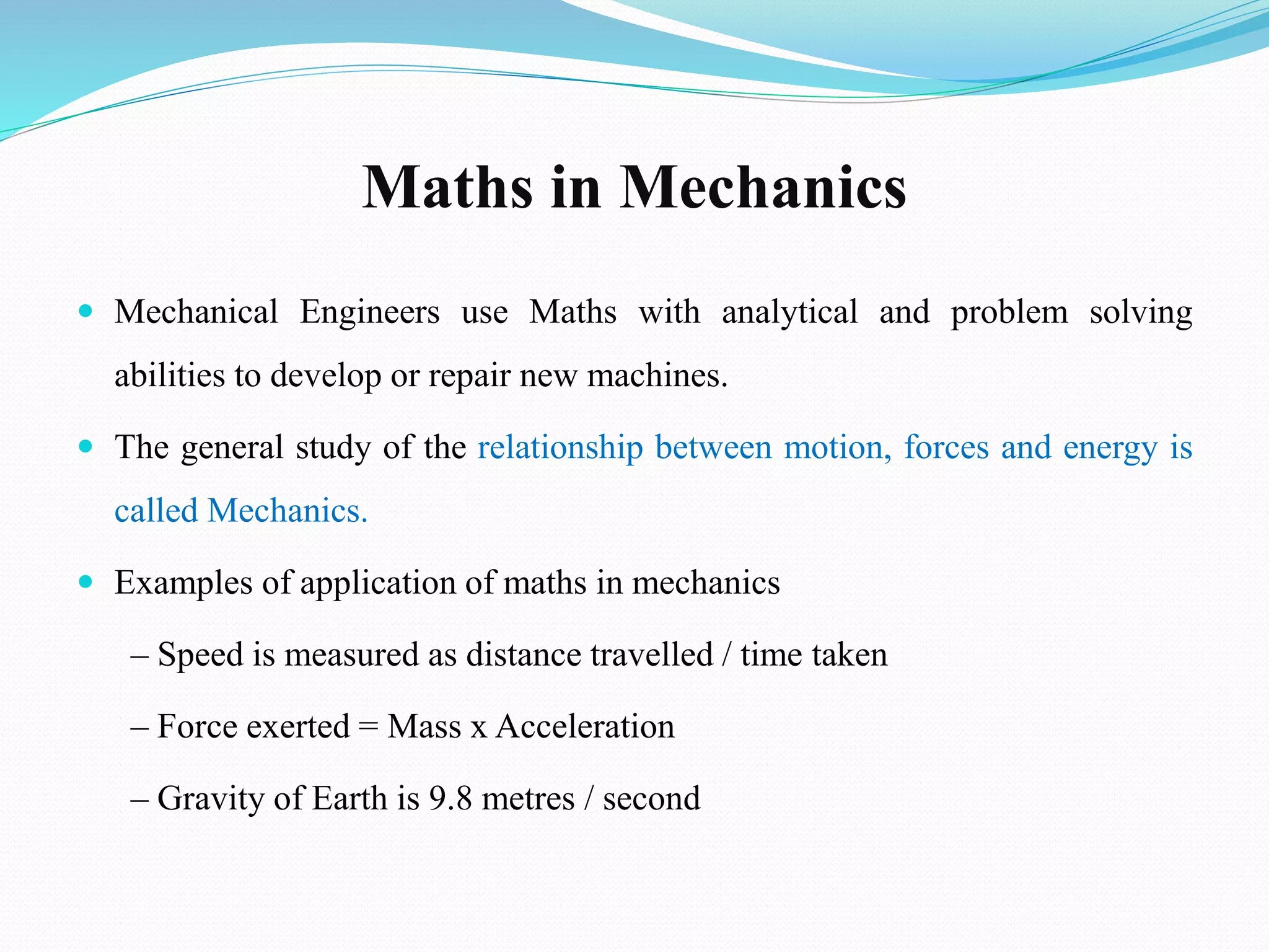 Maths in Mechanics
 Mechanical Engineers use Maths with analytical and problem solving
abilities to develop or repair new machines.
 The general study of the relationship between motion, forces and energy is
called Mechanics.
 Examples of application of maths in mechanics
– Speed is measured as distance travelled / time taken
– Force exerted = Mass x Acceleration
– Gravity of Earth is 9.8 metres / second
 