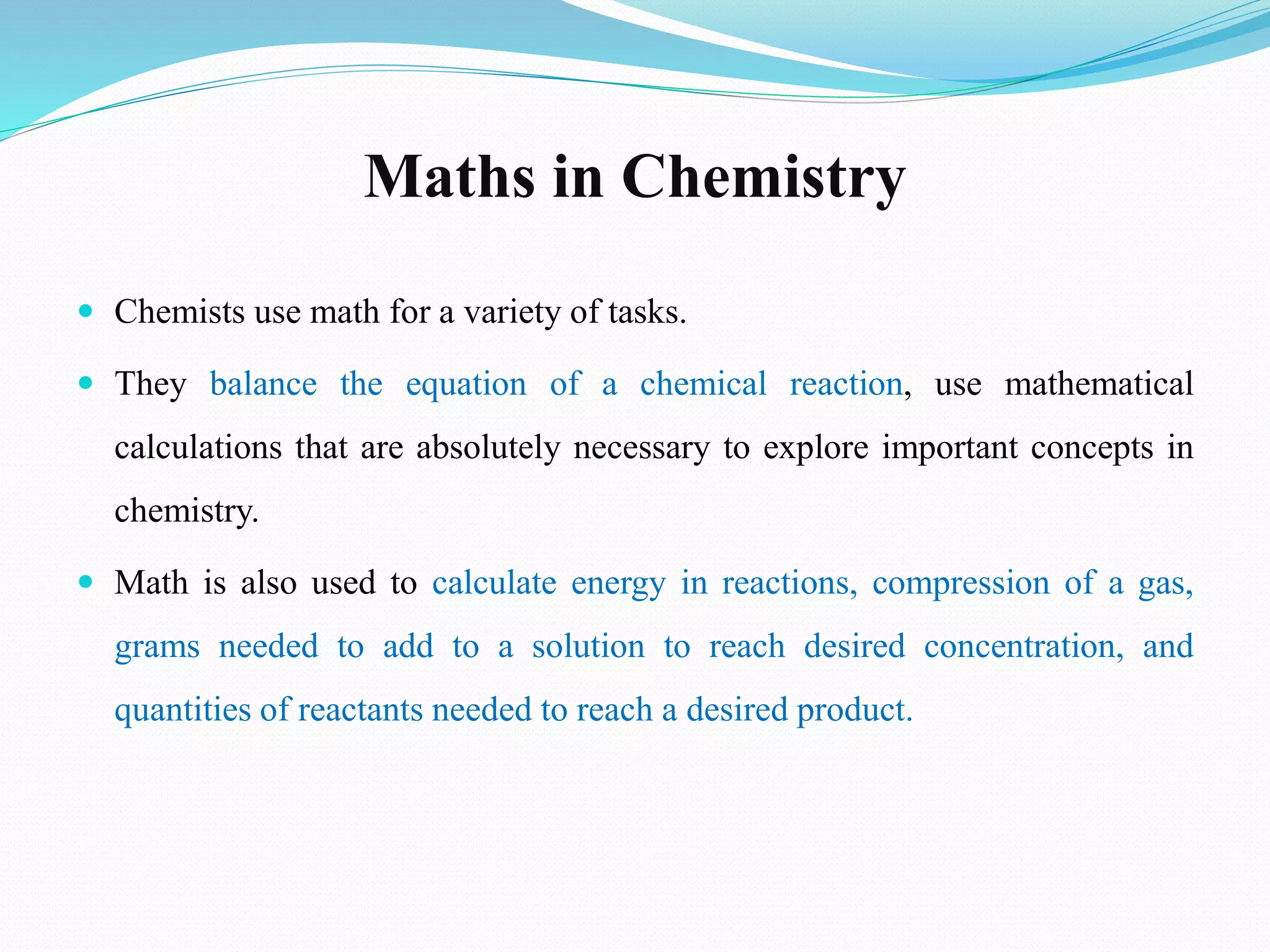 Maths in Chemistry
 Chemists use math for a variety of tasks.
 They balance the equation of a chemical reaction, use mathematical
calculations that are absolutely necessary to explore important concepts in
chemistry.
 Math is also used to calculate energy in reactions, compression of a gas,
grams needed to add to a solution to reach desired concentration, and
quantities of reactants needed to reach a desired product.
 