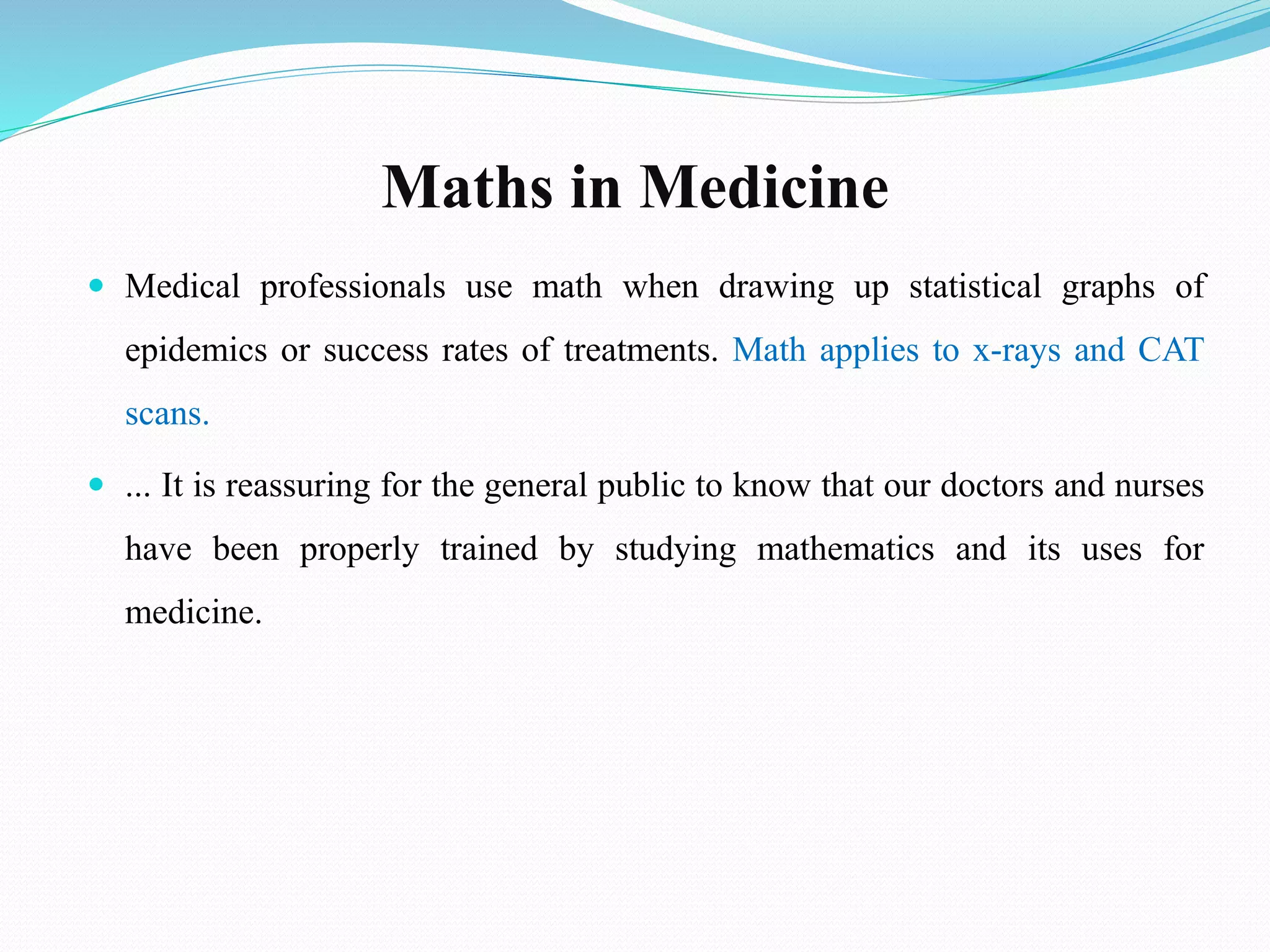 Maths in Medicine
 Medical professionals use math when drawing up statistical graphs of
epidemics or success rates of treatments. Math applies to x-rays and CAT
scans.
 ... It is reassuring for the general public to know that our doctors and nurses
have been properly trained by studying mathematics and its uses for
medicine.
 