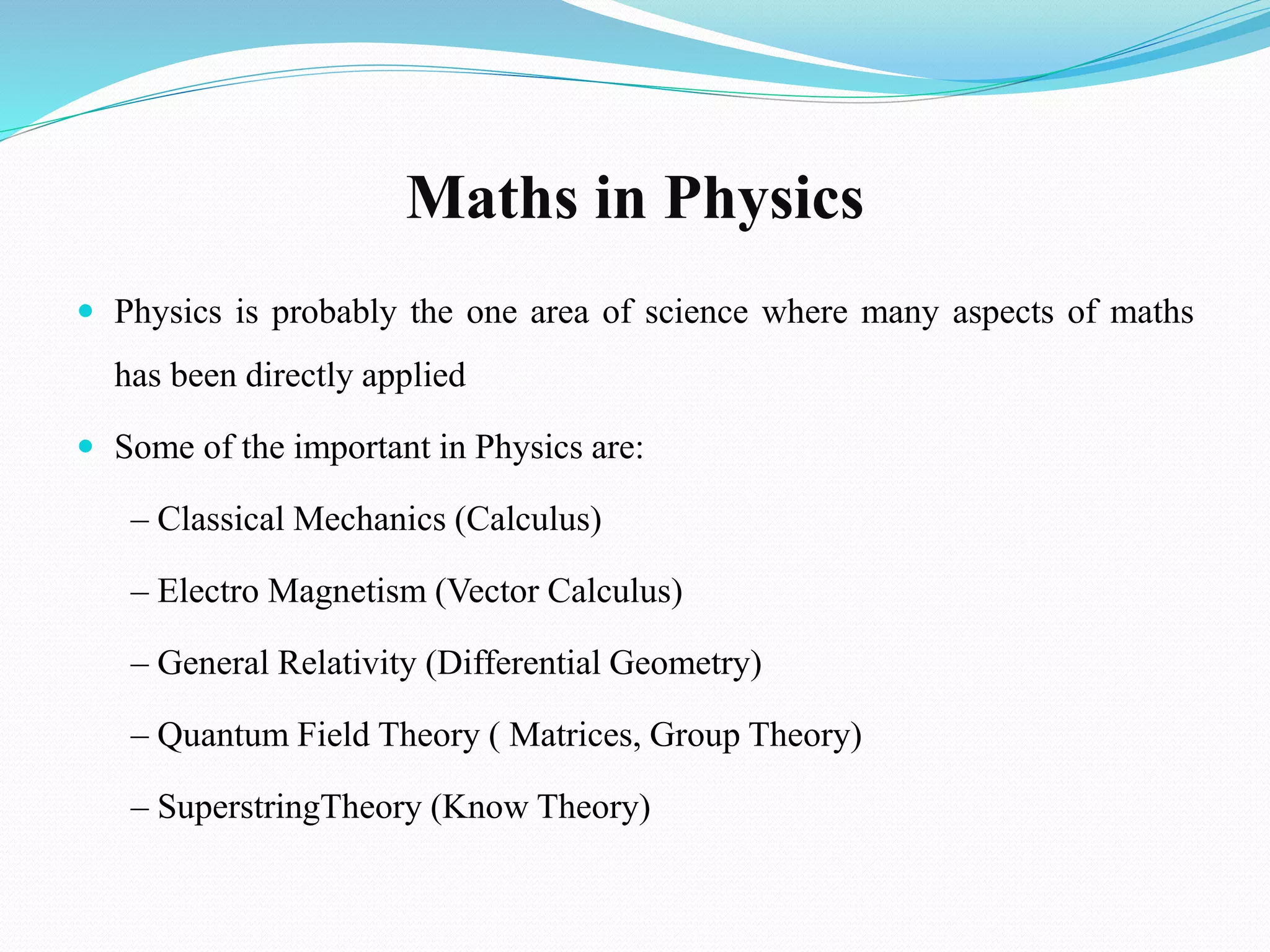 Maths in Physics
 Physics is probably the one area of science where many aspects of maths
has been directly applied
 Some of the important in Physics are:
– Classical Mechanics (Calculus)
– Electro Magnetism (Vector Calculus)
– General Relativity (Differential Geometry)
– Quantum Field Theory ( Matrices, Group Theory)
– SuperstringTheory (Know Theory)
 