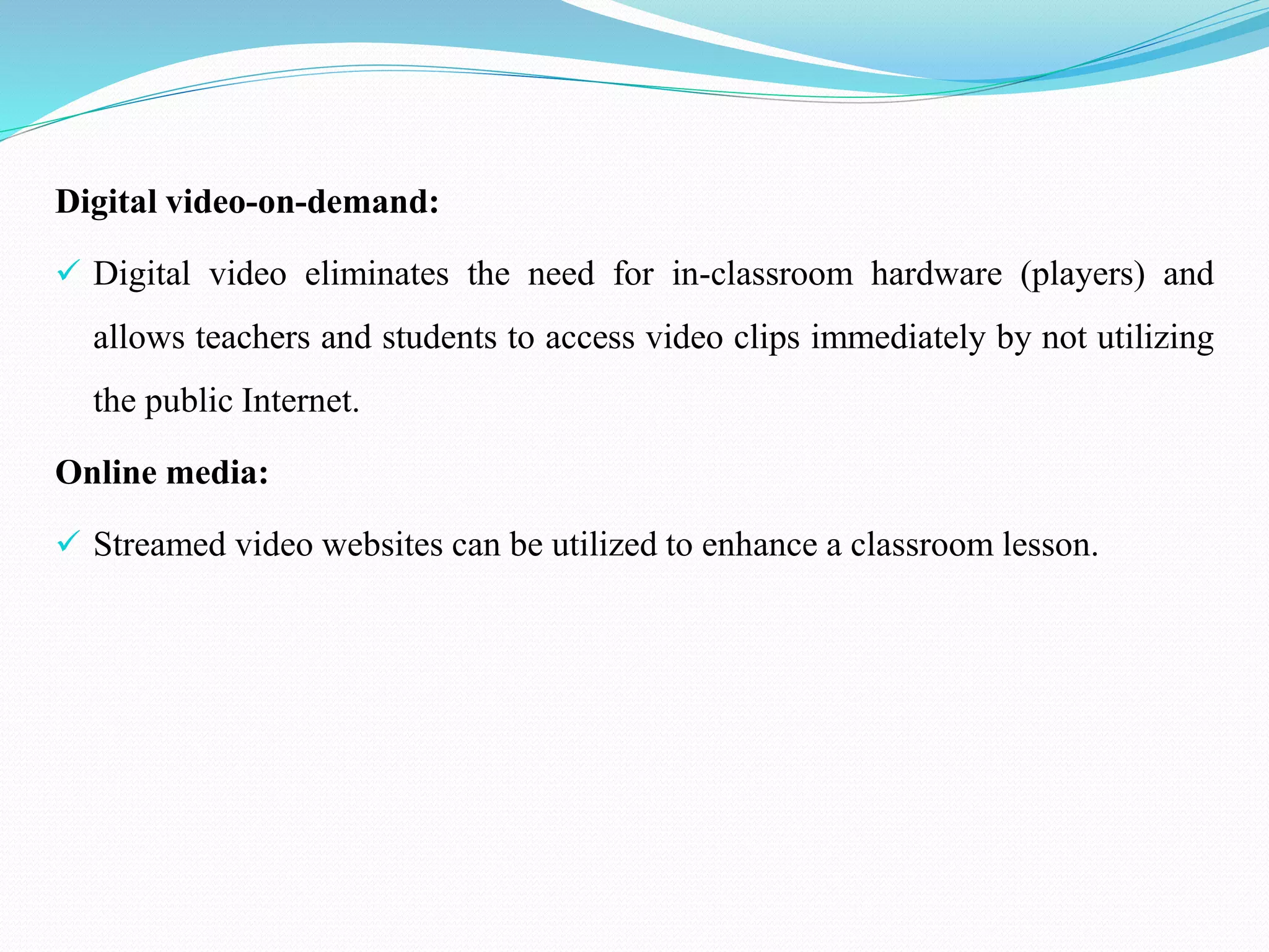 Digital video-on-demand:
 Digital video eliminates the need for in-classroom hardware (players) and
allows teachers and students to access video clips immediately by not utilizing
the public Internet.
Online media:
 Streamed video websites can be utilized to enhance a classroom lesson.
 