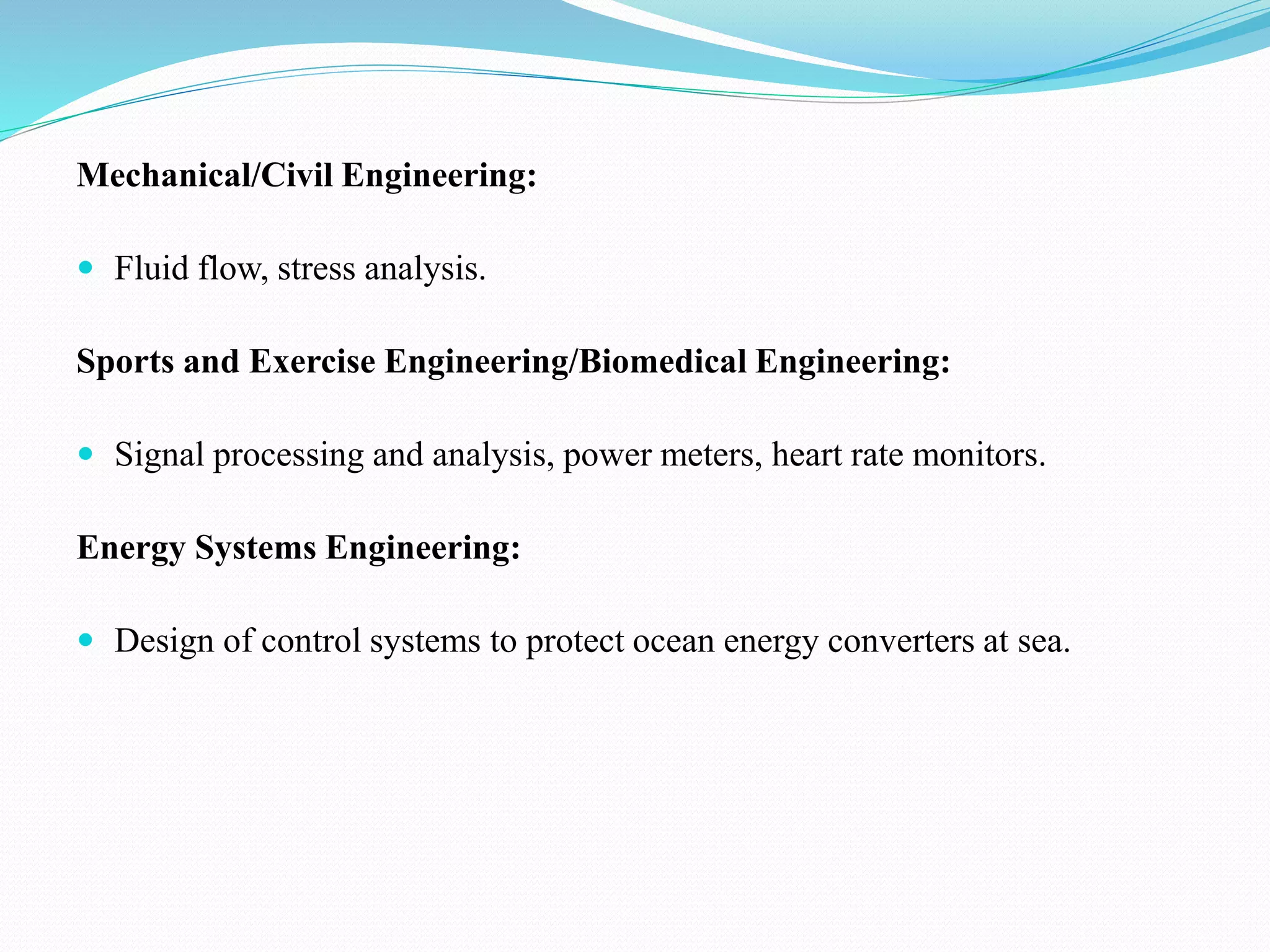 Mechanical/Civil Engineering:
 Fluid flow, stress analysis.
Sports and Exercise Engineering/Biomedical Engineering:
 Signal processing and analysis, power meters, heart rate monitors.
Energy Systems Engineering:
 Design of control systems to protect ocean energy converters at sea.
 