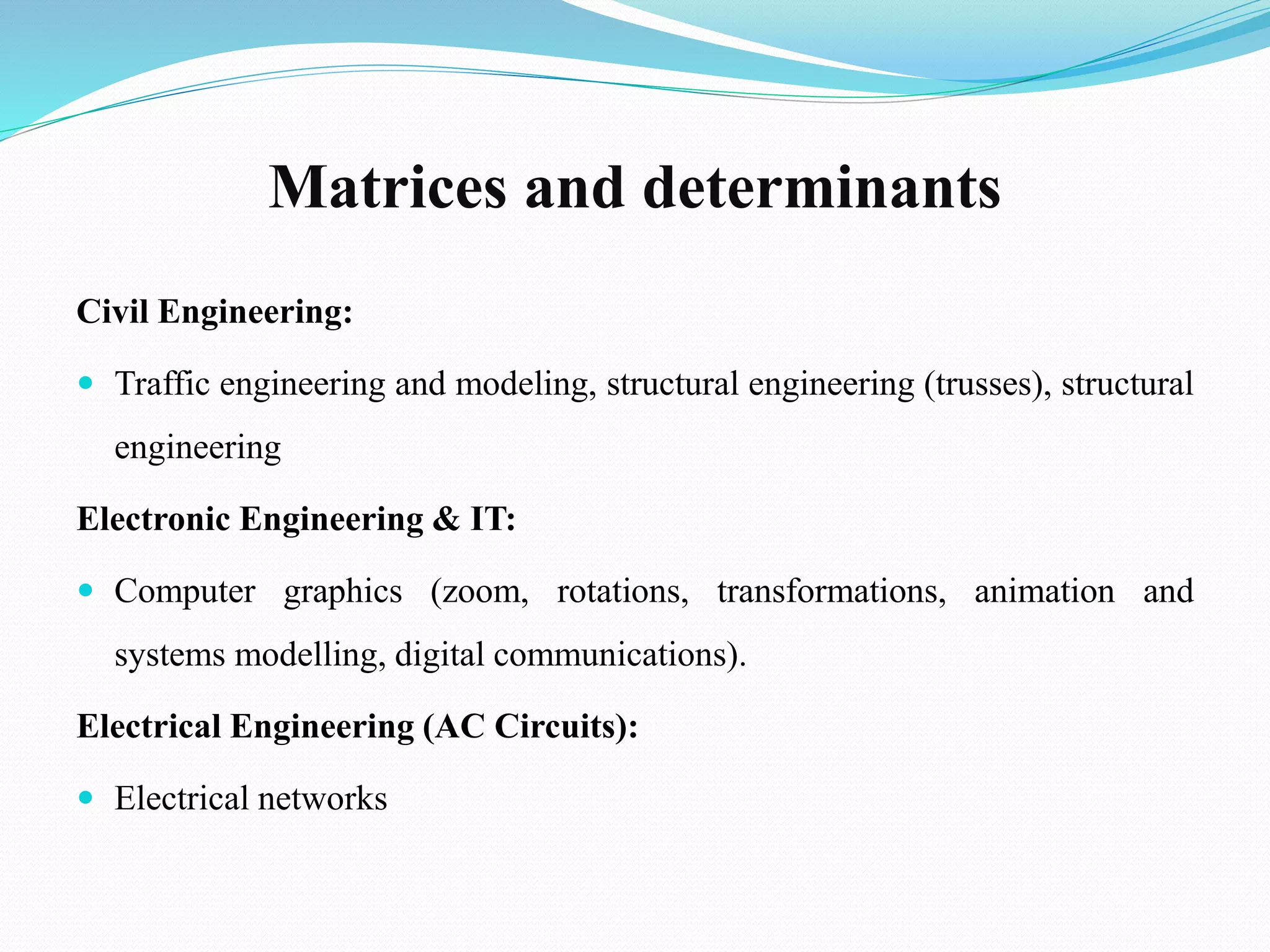Matrices and determinants
Civil Engineering:
 Traffic engineering and modeling, structural engineering (trusses), structural
engineering
Electronic Engineering & IT:
 Computer graphics (zoom, rotations, transformations, animation and
systems modelling, digital communications).
Electrical Engineering (AC Circuits):
 Electrical networks
 