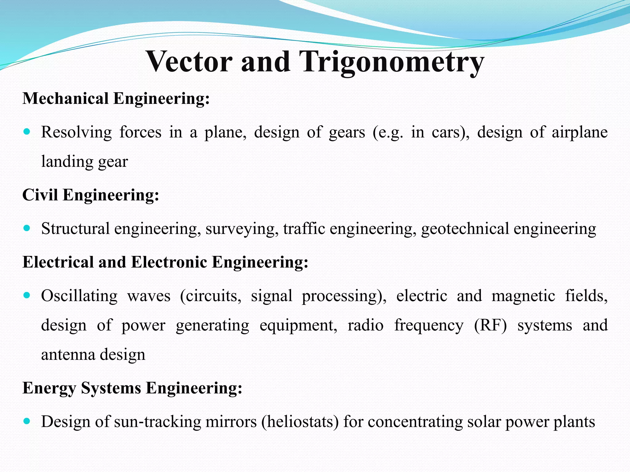 Vector and Trigonometry
Mechanical Engineering:
 Resolving forces in a plane, design of gears (e.g. in cars), design of airplane
landing gear
Civil Engineering:
 Structural engineering, surveying, traffic engineering, geotechnical engineering
Electrical and Electronic Engineering:
 Oscillating waves (circuits, signal processing), electric and magnetic fields,
design of power generating equipment, radio frequency (RF) systems and
antenna design
Energy Systems Engineering:
 Design of sun‐tracking mirrors (heliostats) for concentrating solar power plants
 