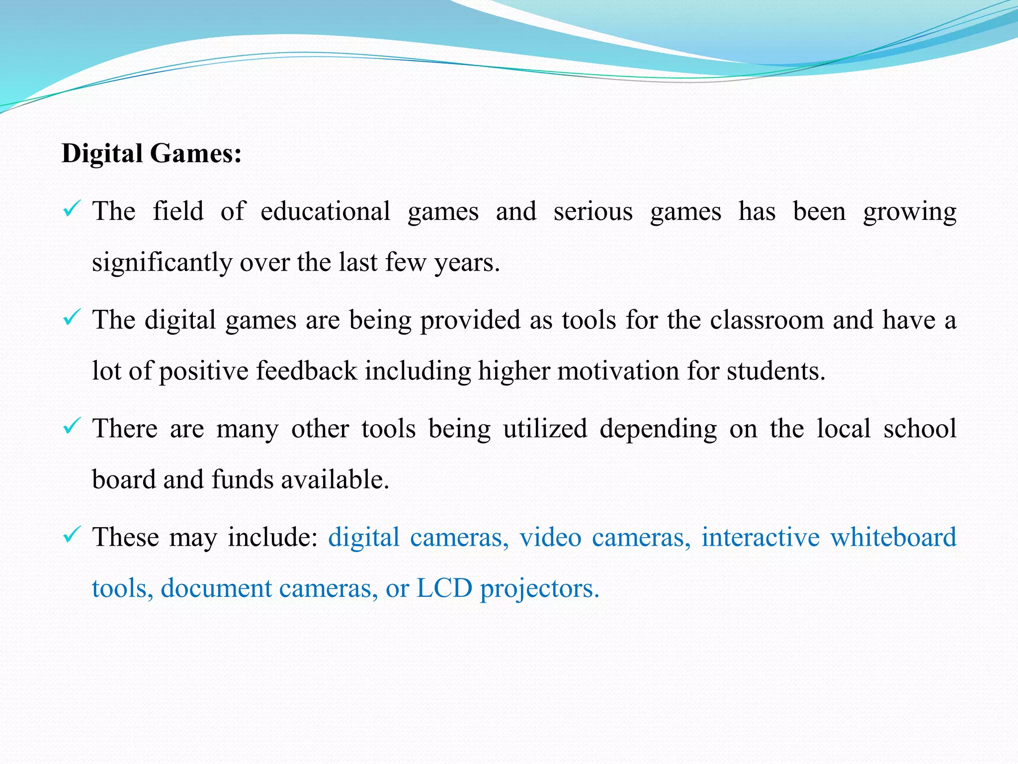 Digital Games:
 The field of educational games and serious games has been growing
significantly over the last few years.
 The digital games are being provided as tools for the classroom and have a
lot of positive feedback including higher motivation for students.
 There are many other tools being utilized depending on the local school
board and funds available.
 These may include: digital cameras, video cameras, interactive whiteboard
tools, document cameras, or LCD projectors.
 
