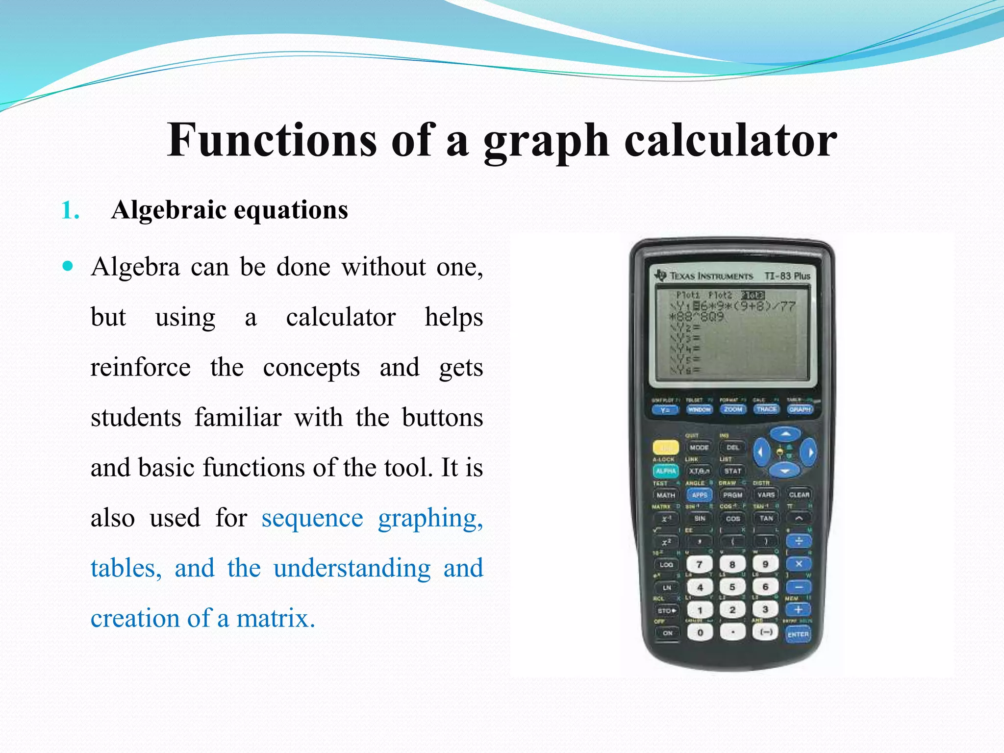 Functions of a graph calculator
1. Algebraic equations
 Algebra can be done without one,
but using a calculator helps
reinforce the concepts and gets
students familiar with the buttons
and basic functions of the tool. It is
also used for sequence graphing,
tables, and the understanding and
creation of a matrix.
 