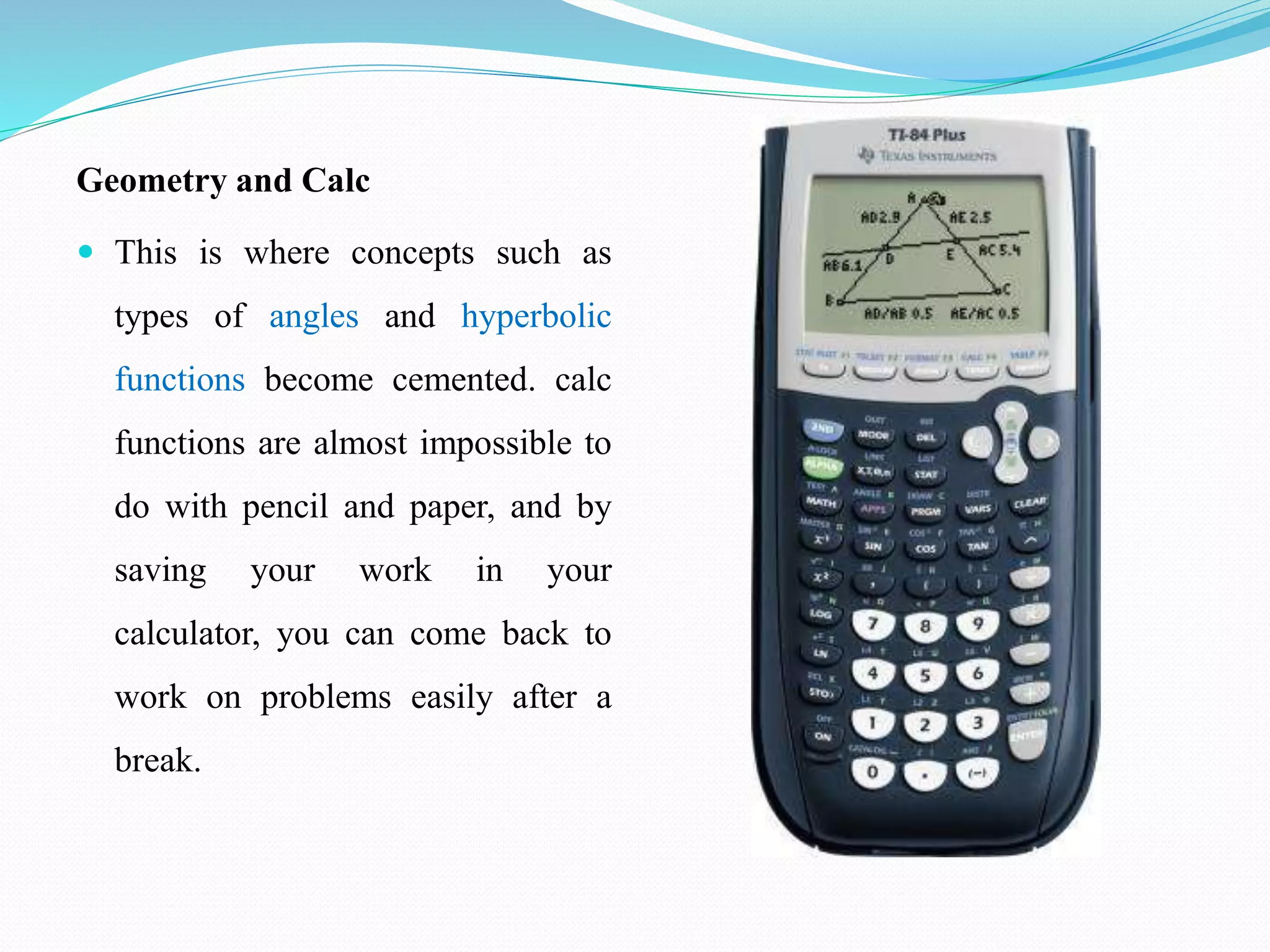 Geometry and Calc
 This is where concepts such as
types of angles and hyperbolic
functions become cemented. calc
functions are almost impossible to
do with pencil and paper, and by
saving your work in your
calculator, you can come back to
work on problems easily after a
break.
 