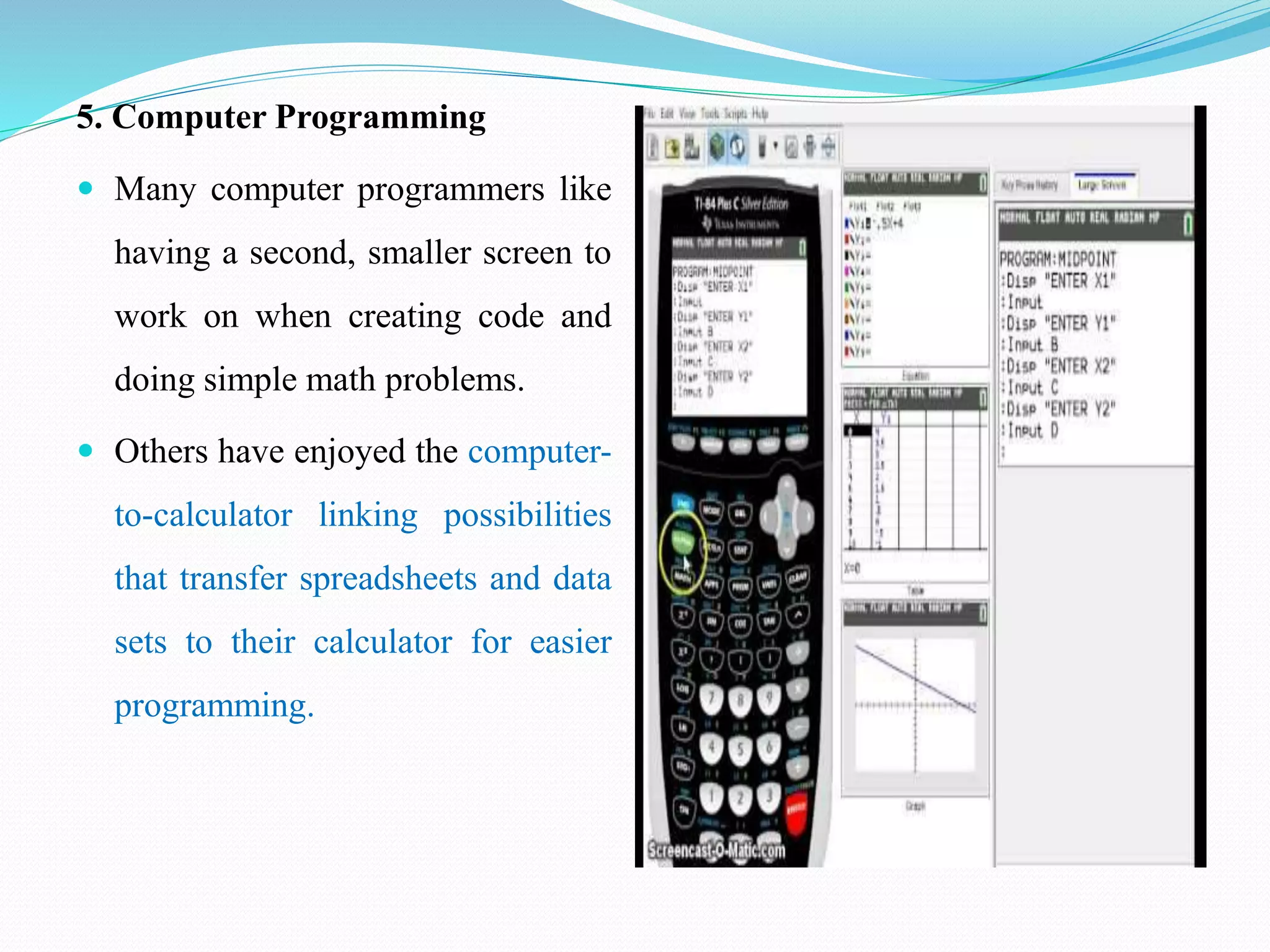 5. Computer Programming
 Many computer programmers like
having a second, smaller screen to
work on when creating code and
doing simple math problems.
 Others have enjoyed the computer-
to-calculator linking possibilities
that transfer spreadsheets and data
sets to their calculator for easier
programming.
 