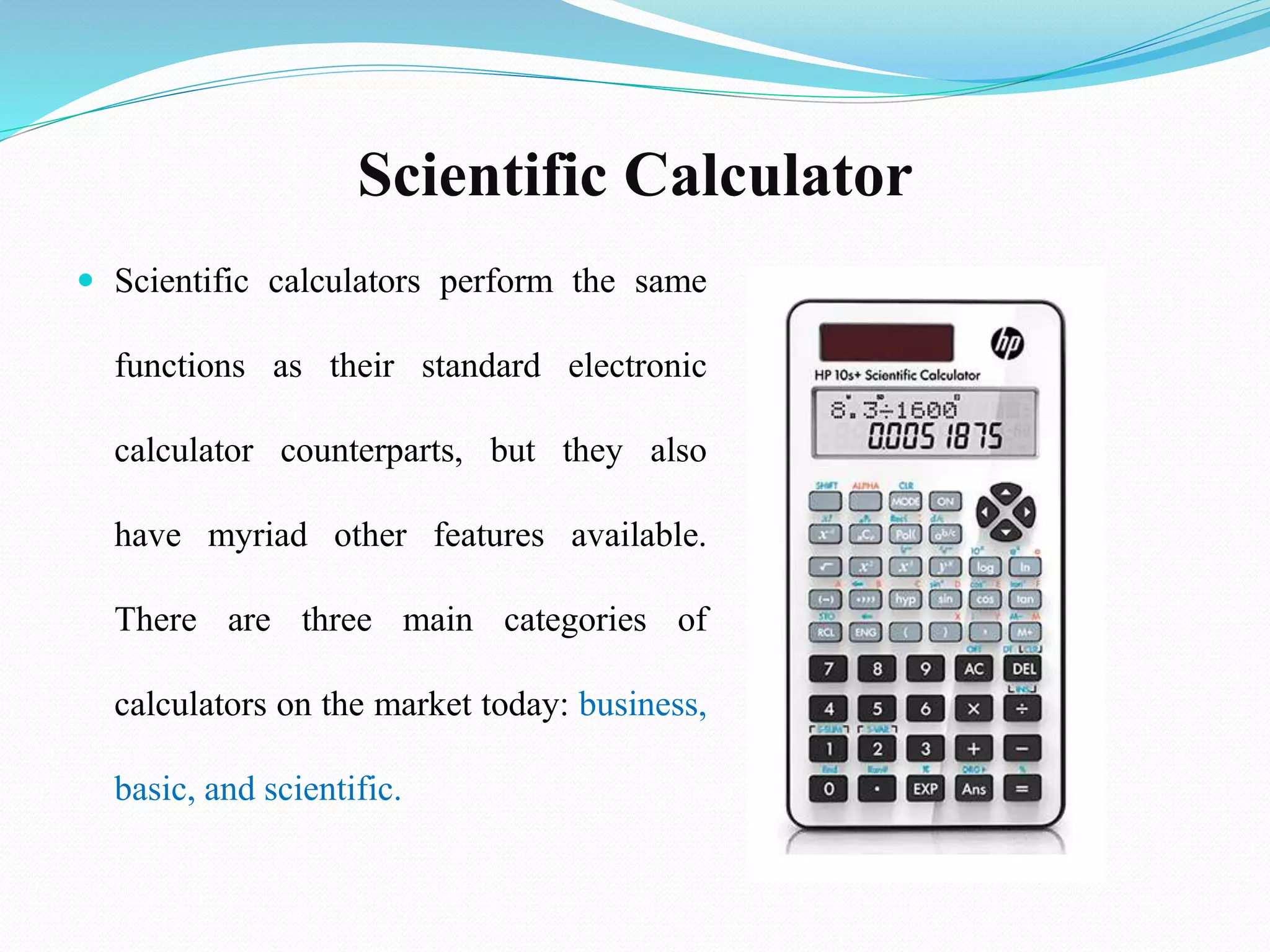 Scientific Calculator
 Scientific calculators perform the same
functions as their standard electronic
calculator counterparts, but they also
have myriad other features available.
There are three main categories of
calculators on the market today: business,
basic, and scientific.
 