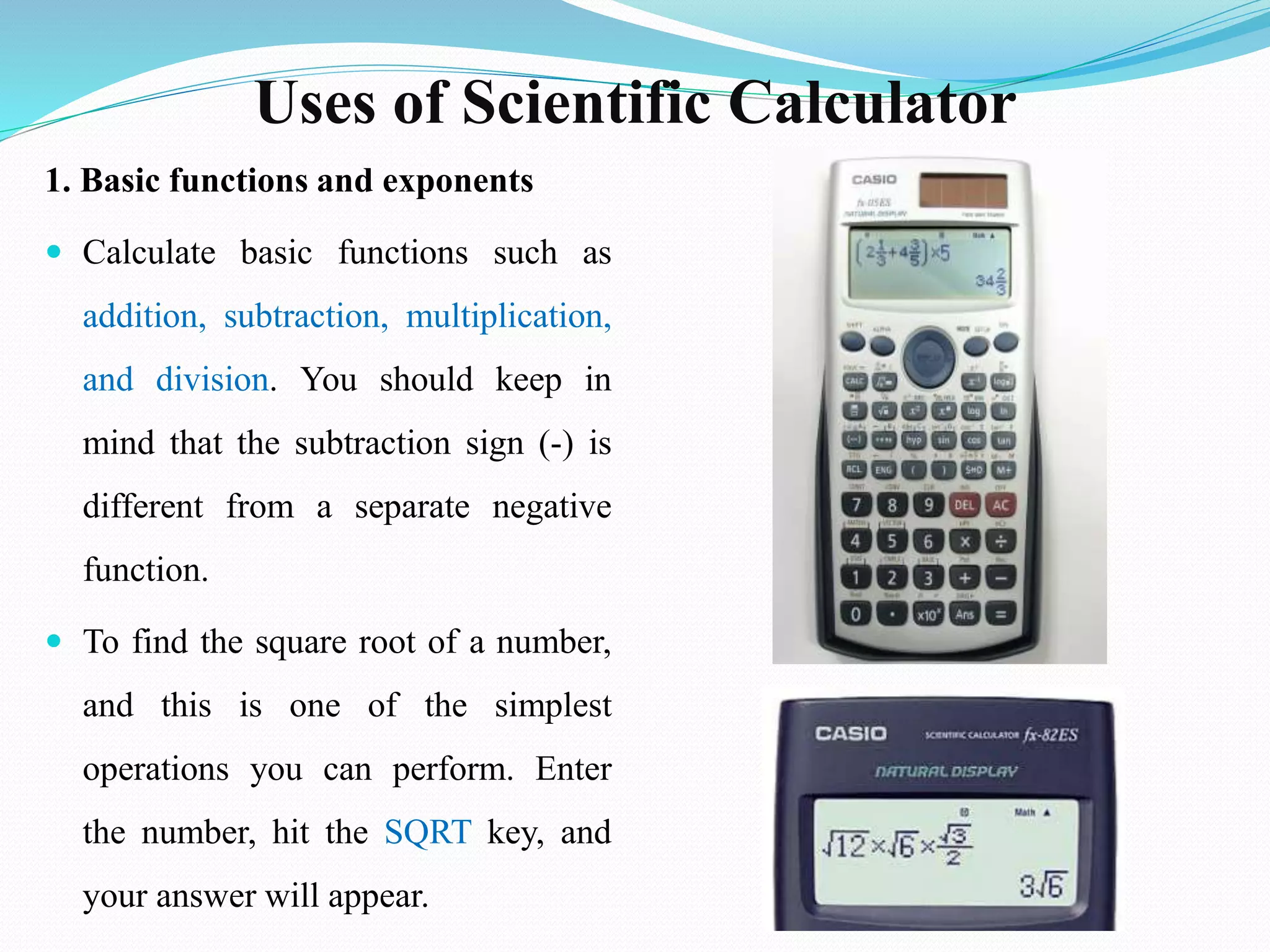 Uses of Scientific Calculator
1. Basic functions and exponents
 Calculate basic functions such as
addition, subtraction, multiplication,
and division. You should keep in
mind that the subtraction sign (-) is
different from a separate negative
function.
 To find the square root of a number,
and this is one of the simplest
operations you can perform. Enter
the number, hit the SQRT key, and
your answer will appear.
 