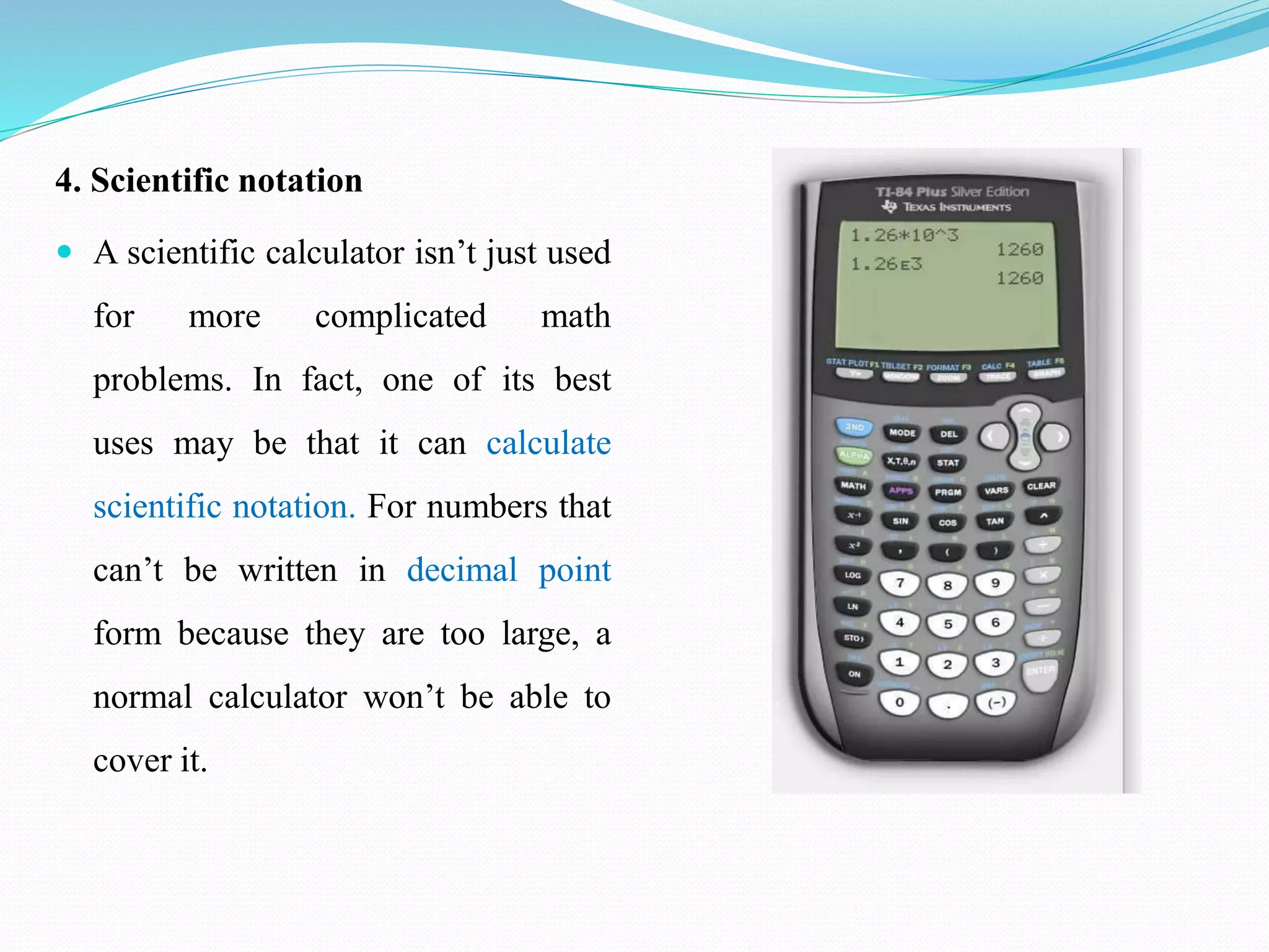 4. Scientific notation
 A scientific calculator isn’t just used
for more complicated math
problems. In fact, one of its best
uses may be that it can calculate
scientific notation. For numbers that
can’t be written in decimal point
form because they are too large, a
normal calculator won’t be able to
cover it.
 