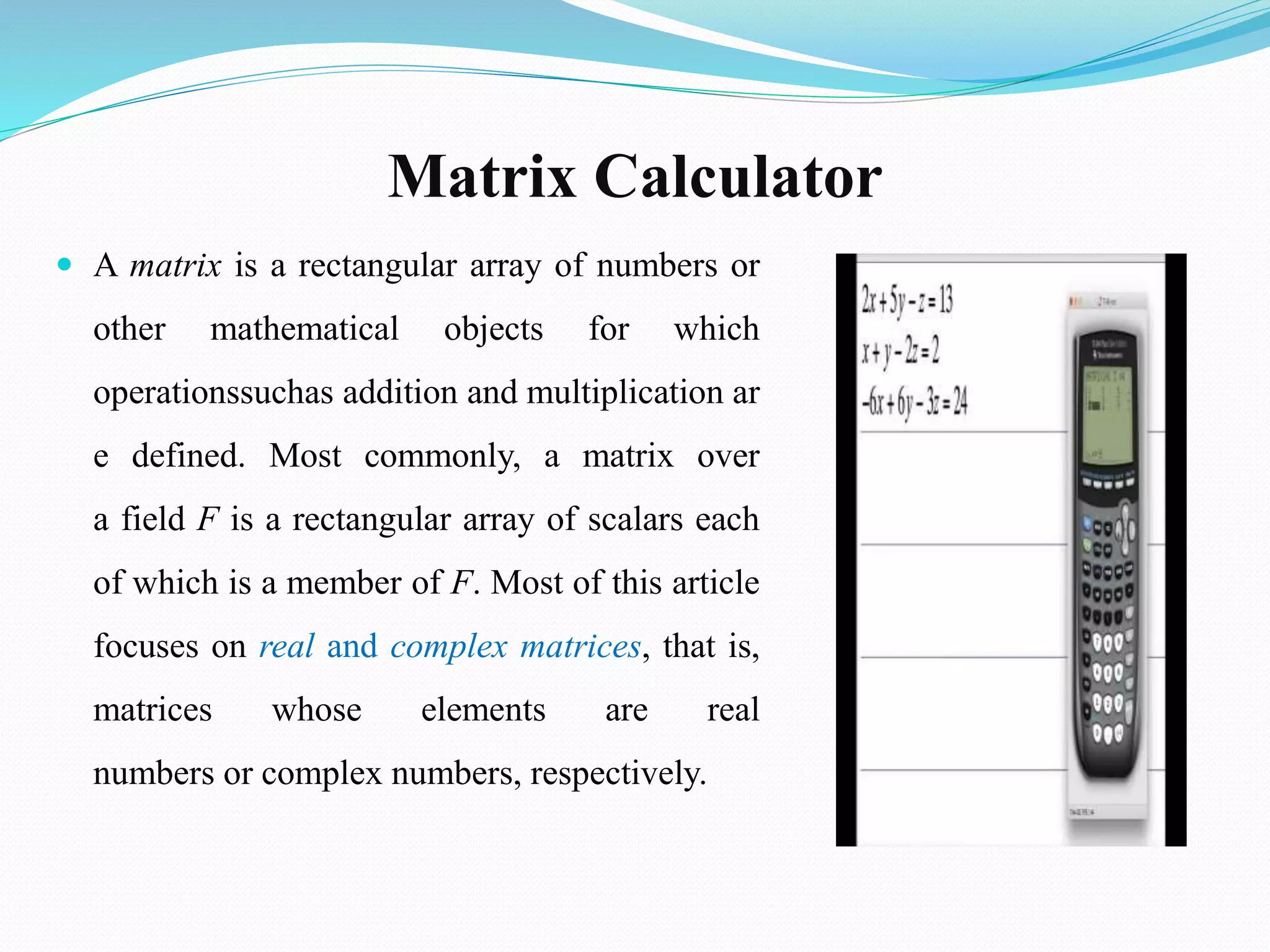 Matrix Calculator
 A matrix is a rectangular array of numbers or
other mathematical objects for which
operationssuchas addition and multiplication ar
e defined. Most commonly, a matrix over
a field F is a rectangular array of scalars each
of which is a member of F. Most of this article
focuses on real and complex matrices, that is,
matrices whose elements are real
numbers or complex numbers, respectively.
 