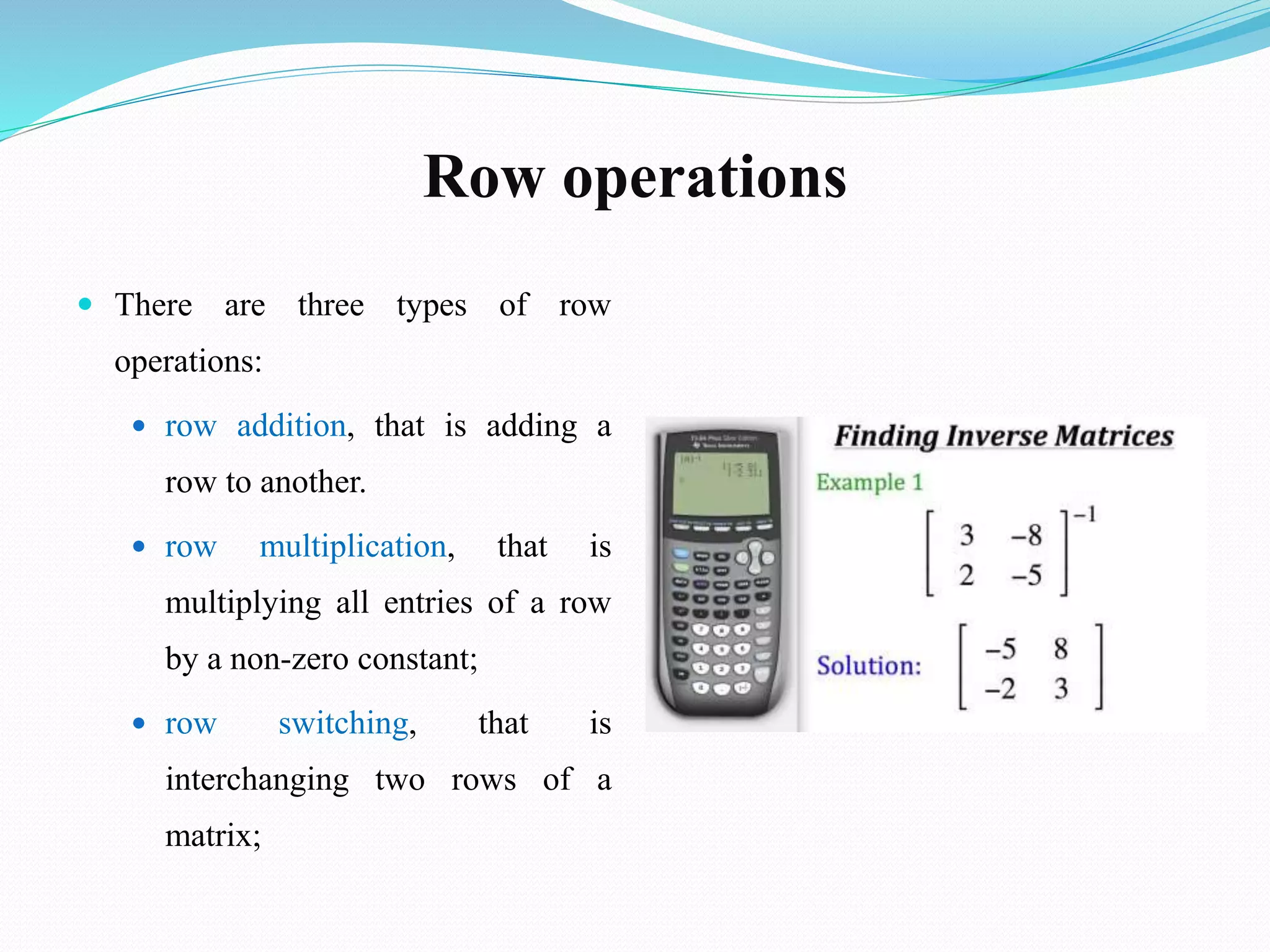 Row operations
 There are three types of row
operations:
 row addition, that is adding a
row to another.
 row multiplication, that is
multiplying all entries of a row
by a non-zero constant;
 row switching, that is
interchanging two rows of a
matrix;
 