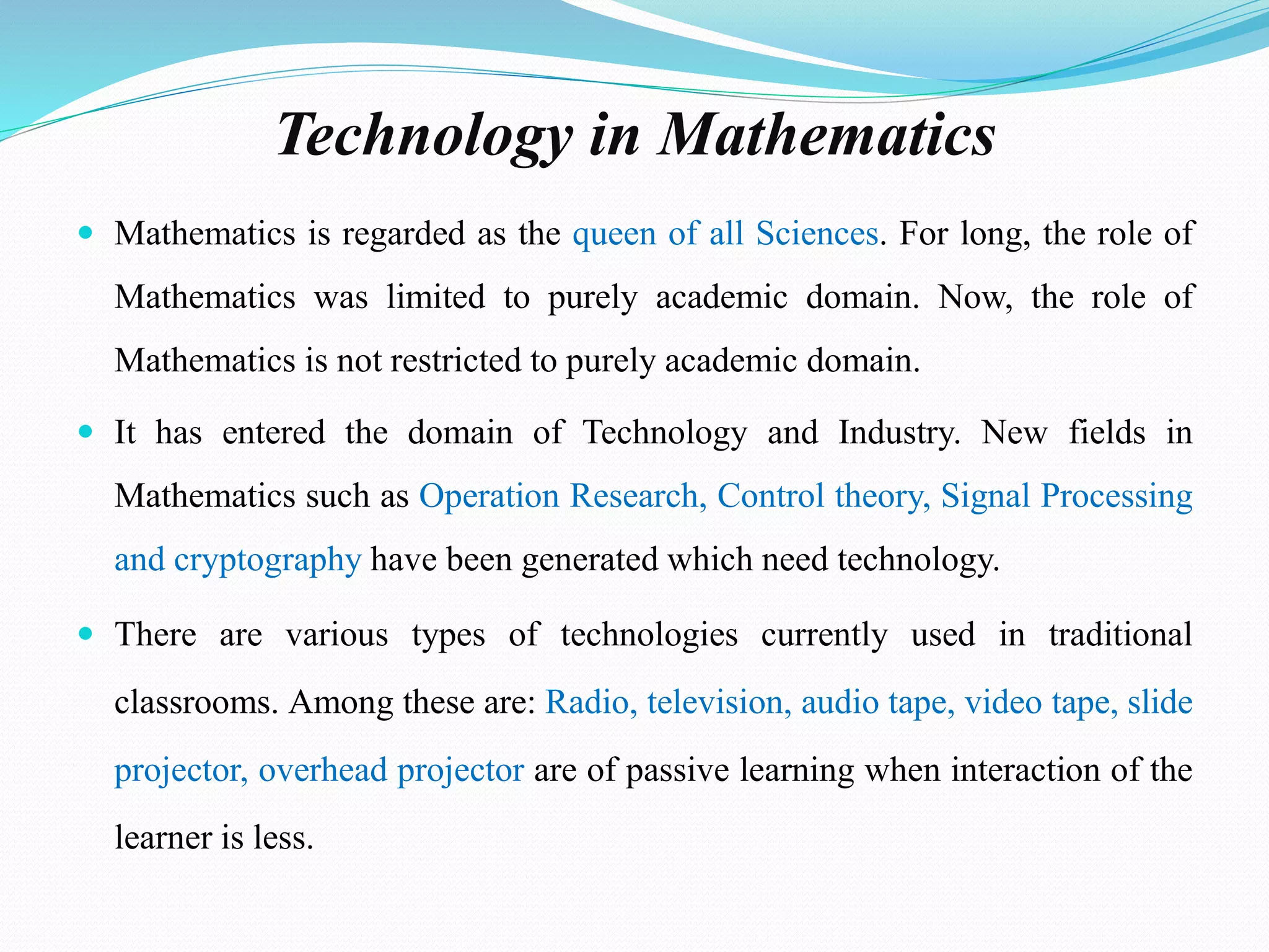 Technology in Mathematics
 Mathematics is regarded as the queen of all Sciences. For long, the role of
Mathematics was limited to purely academic domain. Now, the role of
Mathematics is not restricted to purely academic domain.
 It has entered the domain of Technology and Industry. New fields in
Mathematics such as Operation Research, Control theory, Signal Processing
and cryptography have been generated which need technology.
 There are various types of technologies currently used in traditional
classrooms. Among these are: Radio, television, audio tape, video tape, slide
projector, overhead projector are of passive learning when interaction of the
learner is less.
 