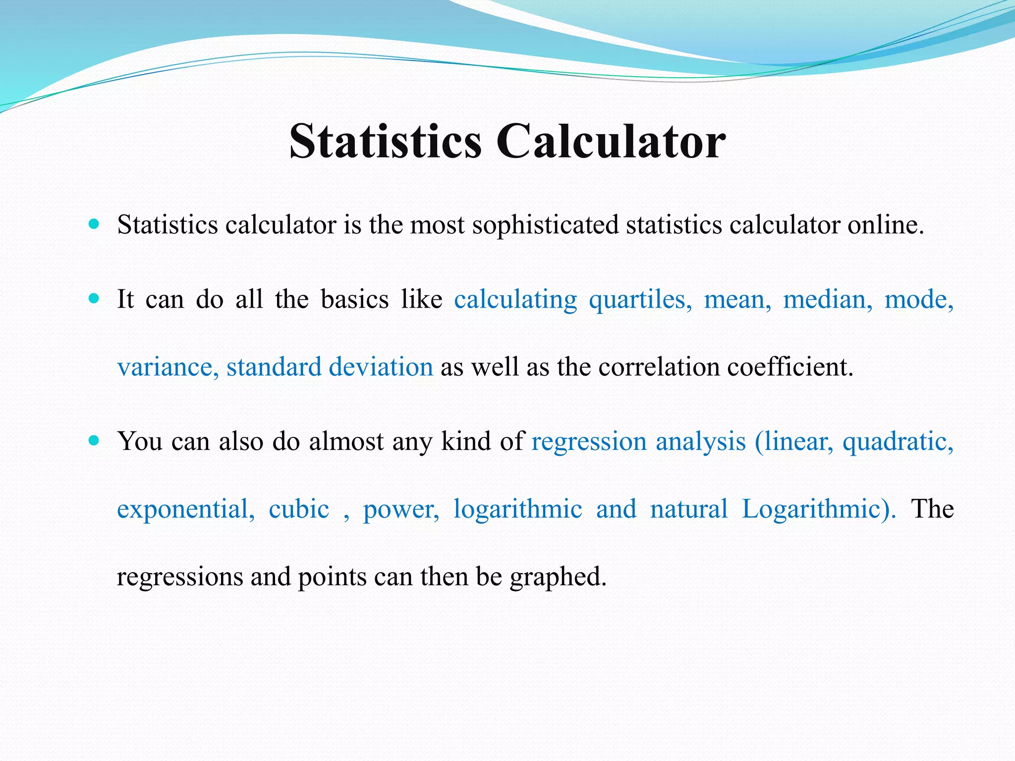 Statistics Calculator
 Statistics calculator is the most sophisticated statistics calculator online.
 It can do all the basics like calculating quartiles, mean, median, mode,
variance, standard deviation as well as the correlation coefficient.
 You can also do almost any kind of regression analysis (linear, quadratic,
exponential, cubic , power, logarithmic and natural Logarithmic). The
regressions and points can then be graphed.
 