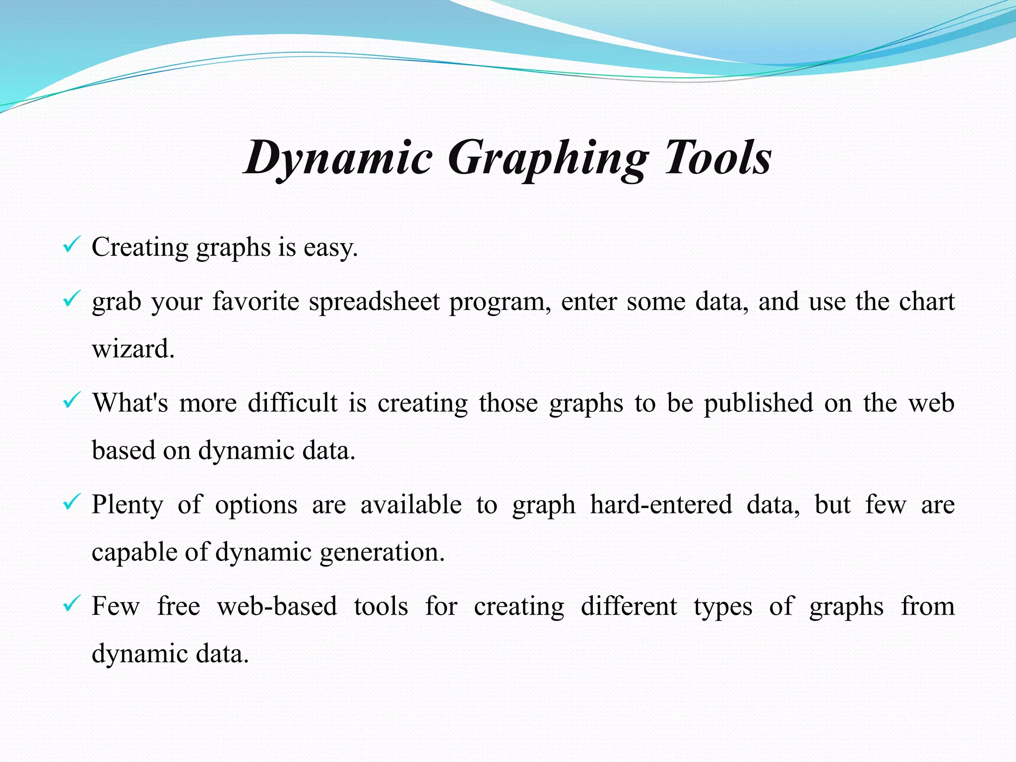 Dynamic Graphing Tools
 Creating graphs is easy.
 grab your favorite spreadsheet program, enter some data, and use the chart
wizard.
 What's more difficult is creating those graphs to be published on the web
based on dynamic data.
 Plenty of options are available to graph hard-entered data, but few are
capable of dynamic generation.
 Few free web-based tools for creating different types of graphs from
dynamic data.
 