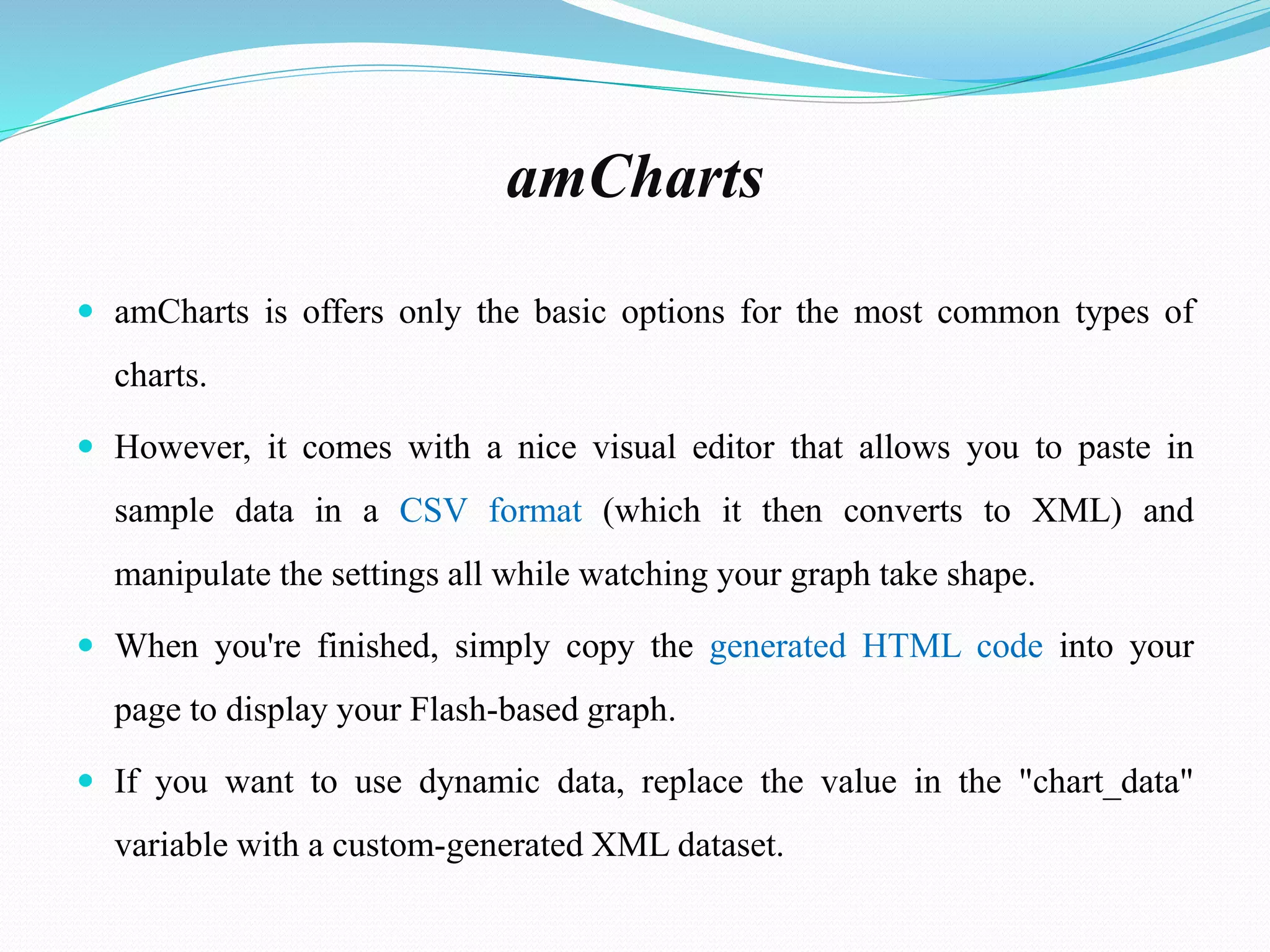 amCharts
 amCharts is offers only the basic options for the most common types of
charts.
 However, it comes with a nice visual editor that allows you to paste in
sample data in a CSV format (which it then converts to XML) and
manipulate the settings all while watching your graph take shape.
 When you're finished, simply copy the generated HTML code into your
page to display your Flash-based graph.
 If you want to use dynamic data, replace the value in the "chart_data"
variable with a custom-generated XML dataset.
 