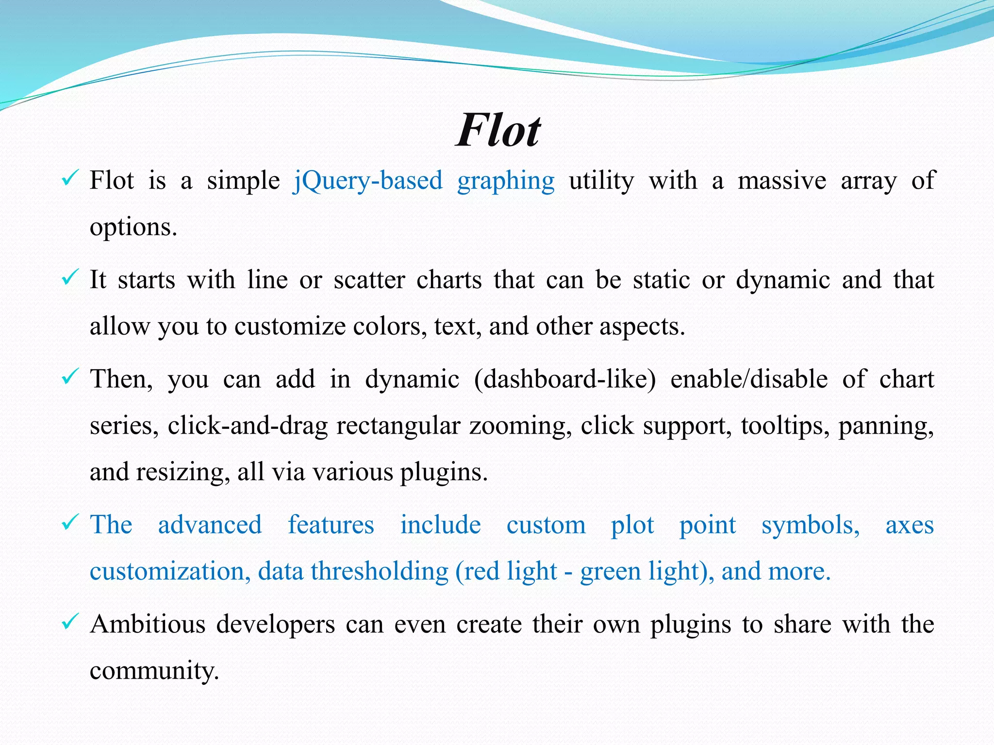 Flot
 Flot is a simple jQuery-based graphing utility with a massive array of
options.
 It starts with line or scatter charts that can be static or dynamic and that
allow you to customize colors, text, and other aspects.
 Then, you can add in dynamic (dashboard-like) enable/disable of chart
series, click-and-drag rectangular zooming, click support, tooltips, panning,
and resizing, all via various plugins.
 The advanced features include custom plot point symbols, axes
customization, data thresholding (red light - green light), and more.
 Ambitious developers can even create their own plugins to share with the
community.
 