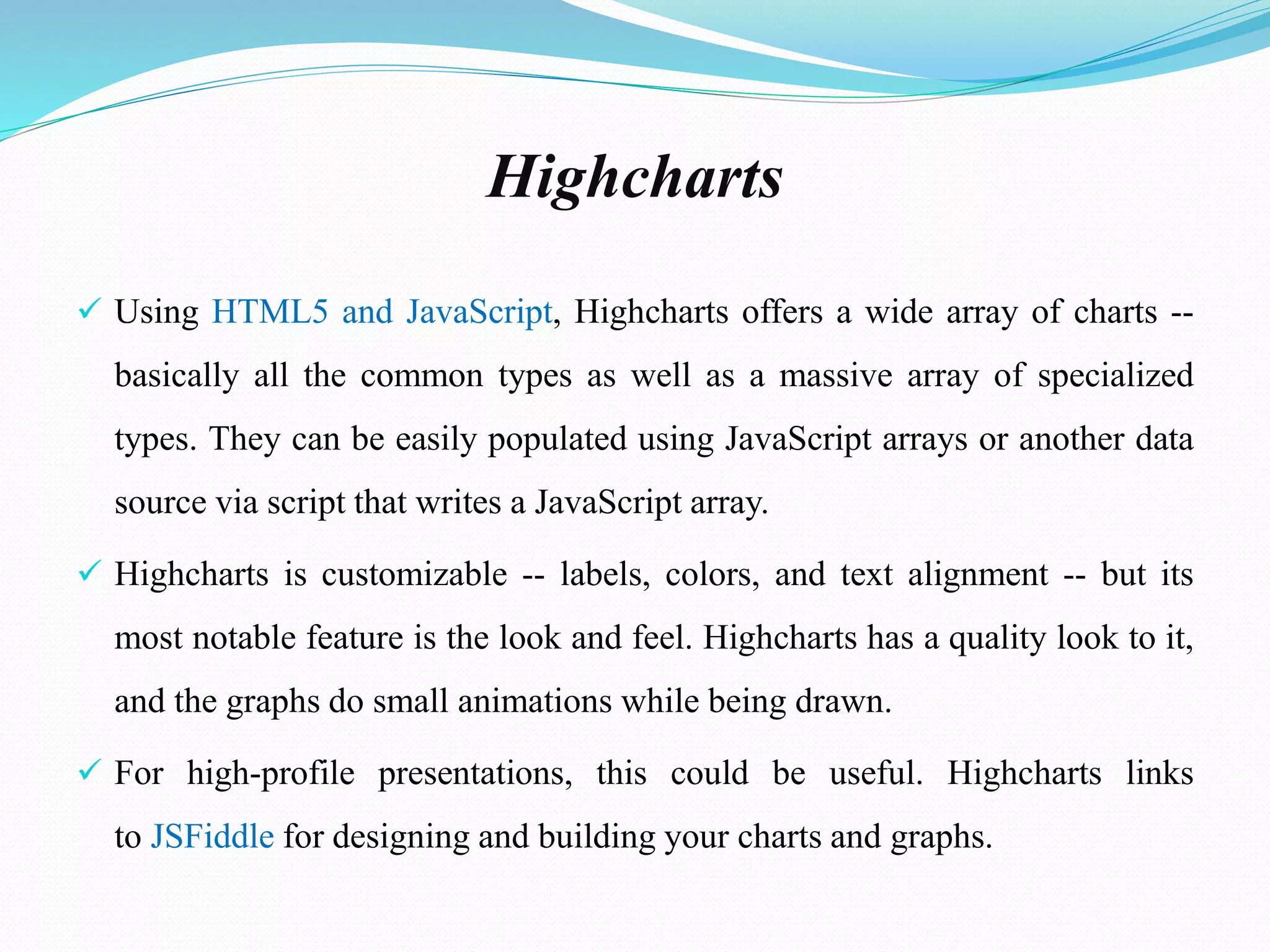 Highcharts
 Using HTML5 and JavaScript, Highcharts offers a wide array of charts --
basically all the common types as well as a massive array of specialized
types. They can be easily populated using JavaScript arrays or another data
source via script that writes a JavaScript array.
 Highcharts is customizable -- labels, colors, and text alignment -- but its
most notable feature is the look and feel. Highcharts has a quality look to it,
and the graphs do small animations while being drawn.
 For high-profile presentations, this could be useful. Highcharts links
to JSFiddle for designing and building your charts and graphs.
 