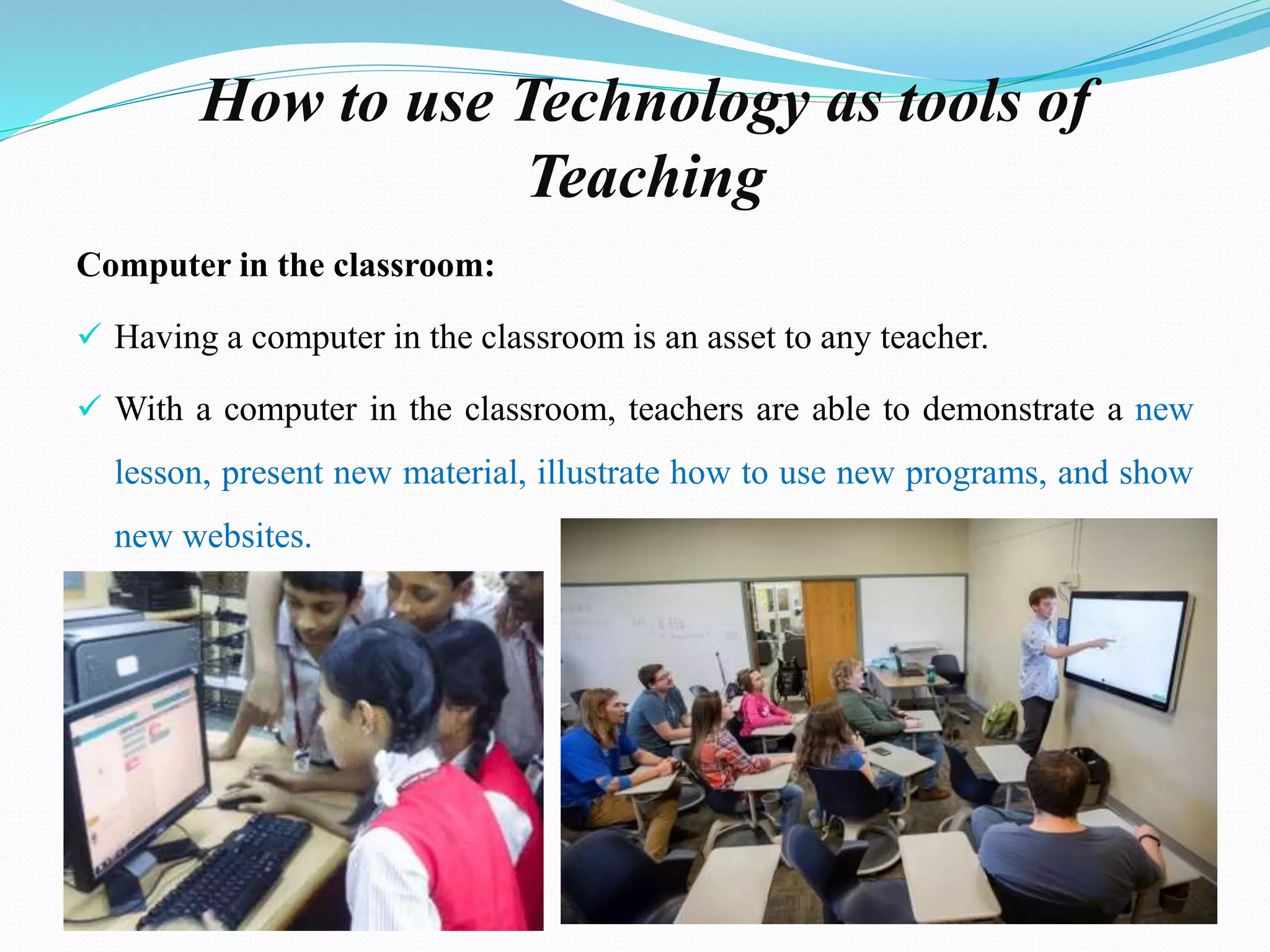 How to use Technology as tools of
Teaching
Computer in the classroom:
 Having a computer in the classroom is an asset to any teacher.
 With a computer in the classroom, teachers are able to demonstrate a new
lesson, present new material, illustrate how to use new programs, and show
new websites.
 