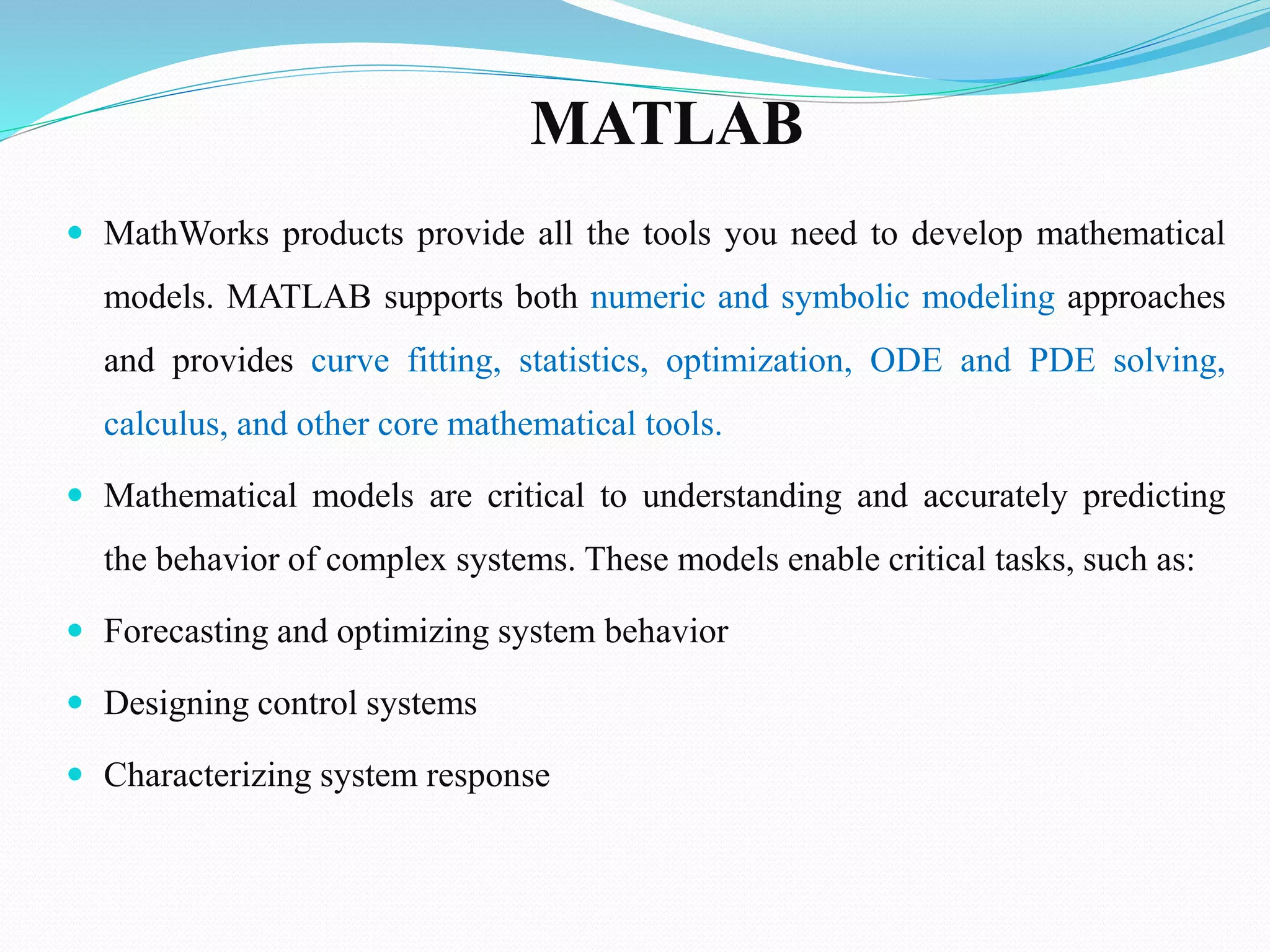 MATLAB
 MathWorks products provide all the tools you need to develop mathematical
models. MATLAB supports both numeric and symbolic modeling approaches
and provides curve fitting, statistics, optimization, ODE and PDE solving,
calculus, and other core mathematical tools.
 Mathematical models are critical to understanding and accurately predicting
the behavior of complex systems. These models enable critical tasks, such as:
 Forecasting and optimizing system behavior
 Designing control systems
 Characterizing system response
 