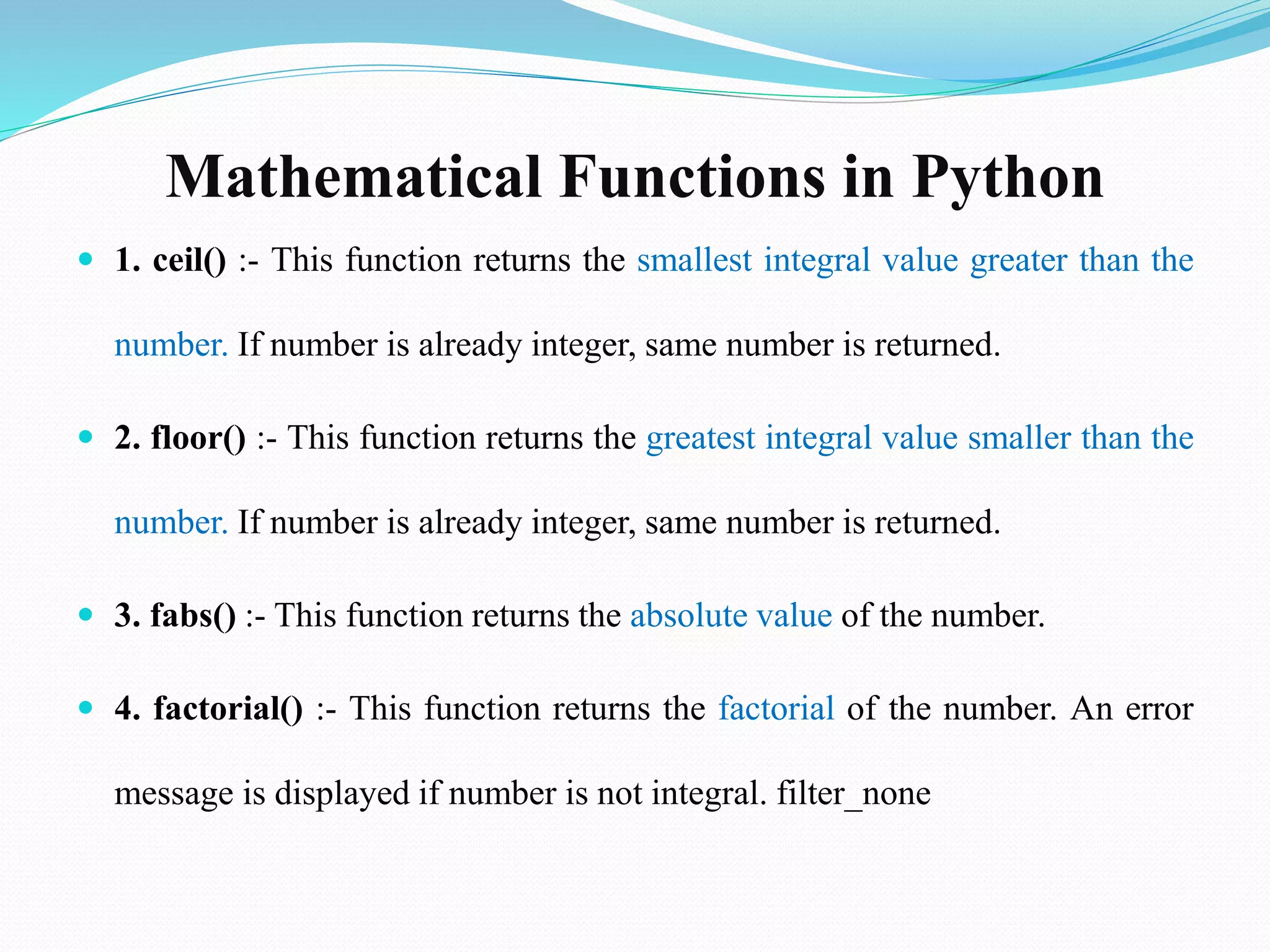 Mathematical Functions in Python
 1. ceil() :- This function returns the smallest integral value greater than the
number. If number is already integer, same number is returned.
 2. floor() :- This function returns the greatest integral value smaller than the
number. If number is already integer, same number is returned.
 3. fabs() :- This function returns the absolute value of the number.
 4. factorial() :- This function returns the factorial of the number. An error
message is displayed if number is not integral. filter_none
 