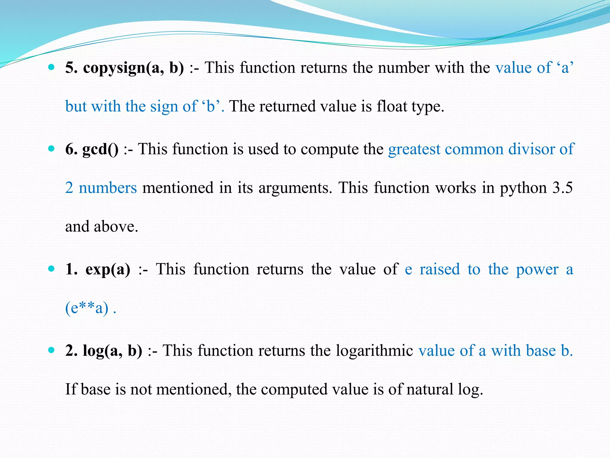  5. copysign(a, b) :- This function returns the number with the value of ‘a’
but with the sign of ‘b’. The returned value is float type.
 6. gcd() :- This function is used to compute the greatest common divisor of
2 numbers mentioned in its arguments. This function works in python 3.5
and above.
 1. exp(a) :- This function returns the value of e raised to the power a
(e**a) .
 2. log(a, b) :- This function returns the logarithmic value of a with base b.
If base is not mentioned, the computed value is of natural log.
 