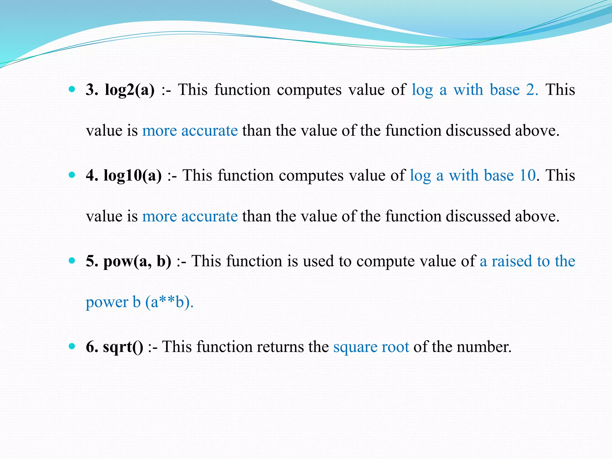  3. log2(a) :- This function computes value of log a with base 2. This
value is more accurate than the value of the function discussed above.
 4. log10(a) :- This function computes value of log a with base 10. This
value is more accurate than the value of the function discussed above.
 5. pow(a, b) :- This function is used to compute value of a raised to the
power b (a**b).
 6. sqrt() :- This function returns the square root of the number.
 