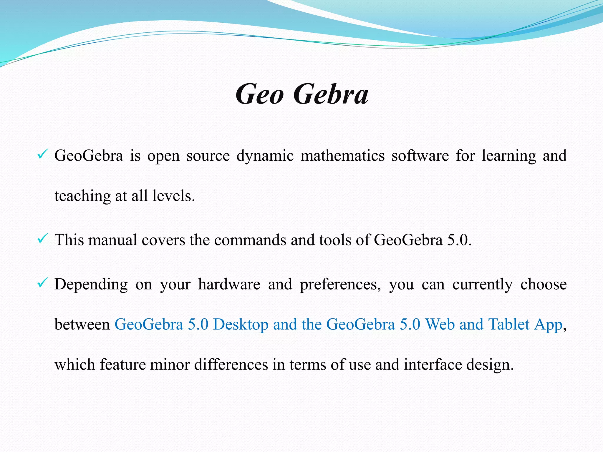 Geo Gebra
 GeoGebra is open source dynamic mathematics software for learning and
teaching at all levels.
 This manual covers the commands and tools of GeoGebra 5.0.
 Depending on your hardware and preferences, you can currently choose
between GeoGebra 5.0 Desktop and the GeoGebra 5.0 Web and Tablet App,
which feature minor differences in terms of use and interface design.
 