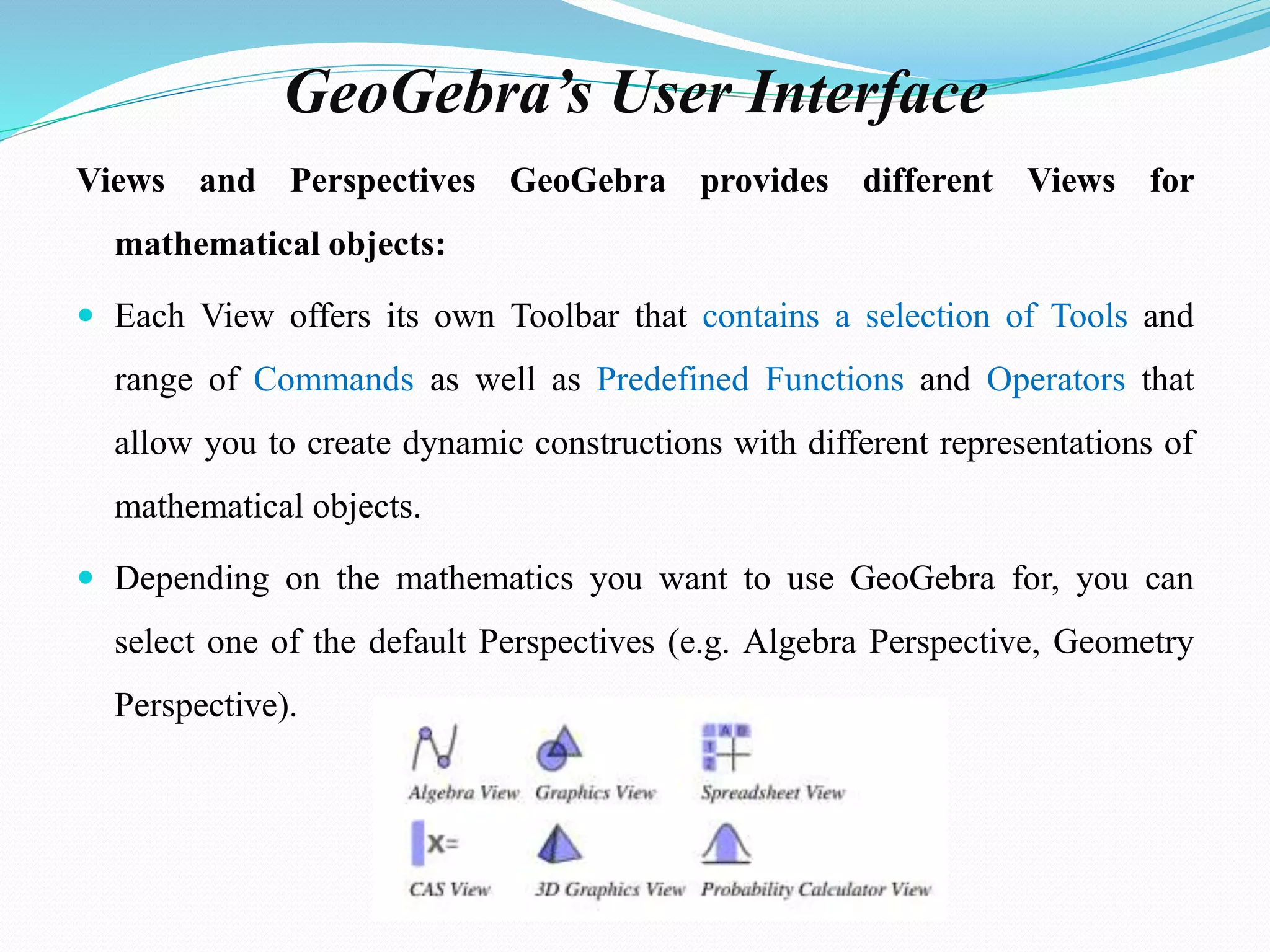 GeoGebra’s User Interface
Views and Perspectives GeoGebra provides different Views for
mathematical objects:
 Each View offers its own Toolbar that contains a selection of Tools and
range of Commands as well as Predefined Functions and Operators that
allow you to create dynamic constructions with different representations of
mathematical objects.
 Depending on the mathematics you want to use GeoGebra for, you can
select one of the default Perspectives (e.g. Algebra Perspective, Geometry
Perspective).
 