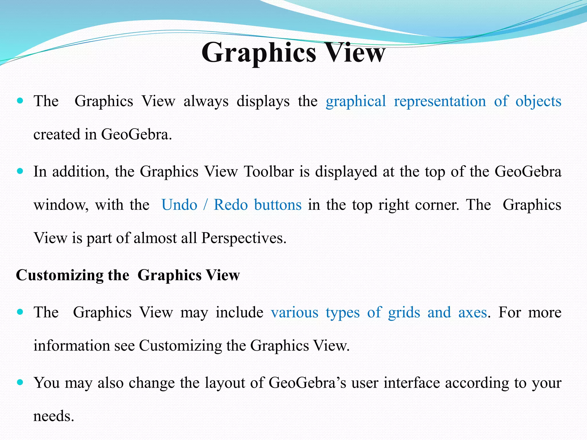 Graphics View
 The Graphics View always displays the graphical representation of objects
created in GeoGebra.
 In addition, the Graphics View Toolbar is displayed at the top of the GeoGebra
window, with the Undo / Redo buttons in the top right corner. The Graphics
View is part of almost all Perspectives.
Customizing the Graphics View
 The Graphics View may include various types of grids and axes. For more
information see Customizing the Graphics View.
 You may also change the layout of GeoGebra’s user interface according to your
needs.
 